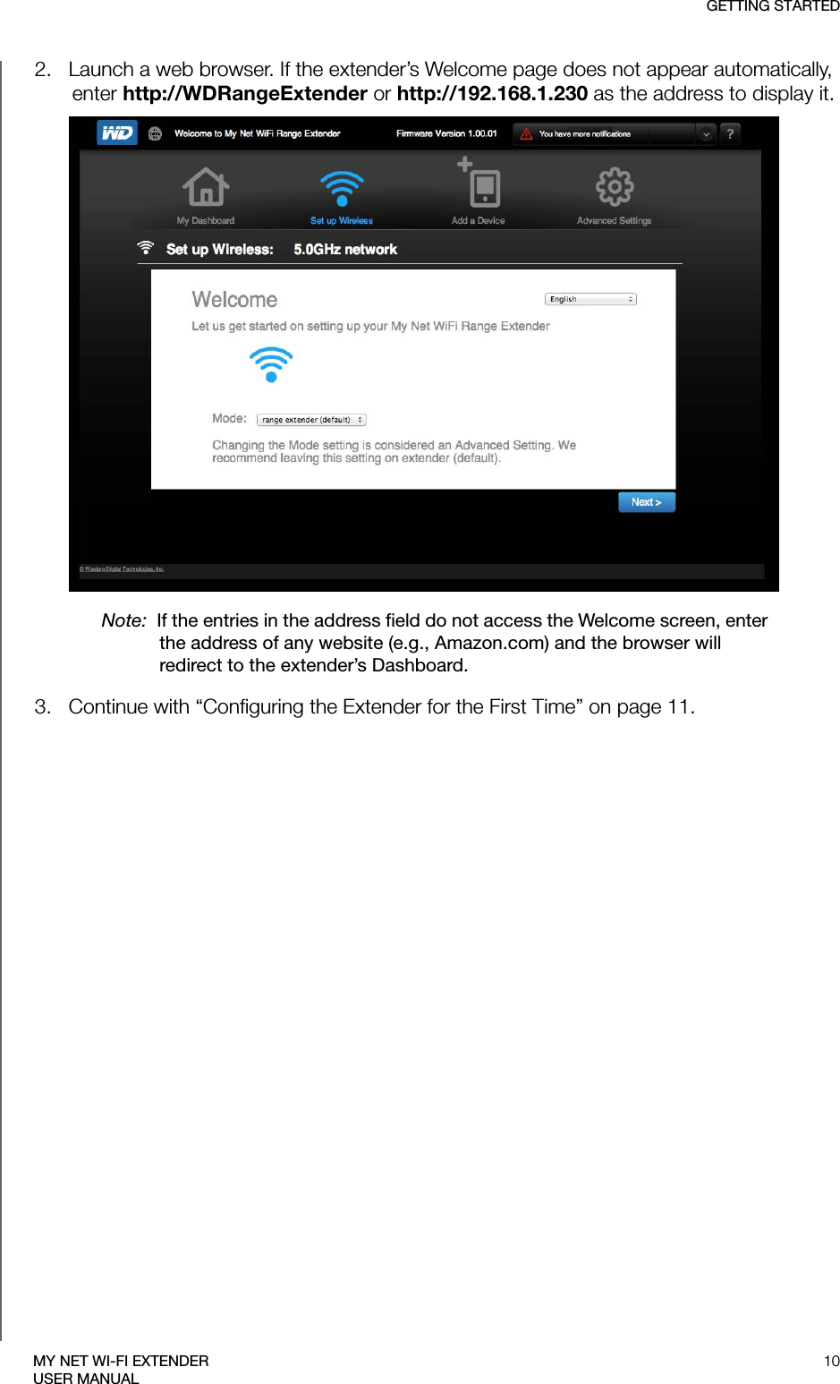 GETTING STARTED10MY NET WI-FI EXTENDERUSER MANUAL2.   Launch a web browser. If the extender’s Welcome page does not appear automatically, enter http://WDRangeExtender or http://192.168.1.230 as the address to display it.Note:  If the entries in the address field do not access the Welcome screen, enter the address of any website (e.g., Amazon.com) and the browser will redirect to the extender’s Dashboard.3.   Continue with “Configuring the Extender for the First Time” on page 11.