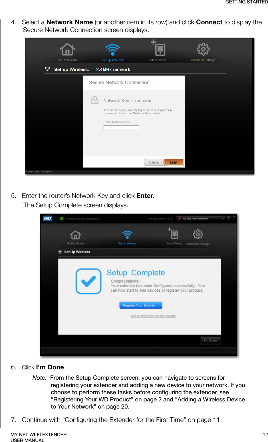 GETTING STARTED12MY NET WI-FI EXTENDERUSER MANUAL4.   Select a Network Name (or another item in its row) and click Connect to display the Secure Network Connection screen displays. 5.   Enter the router’s Network Key and click Enter. The Setup Complete screen displays. 6.   Click I’m DoneNote:  From the Setup Complete screen, you can navigate to screens for registering your extender and adding a new device to your network. If you choose to perform these tasks before configuring the extender, see “Registering Your WD Product” on page 2 and “Adding a Wireless Device to Your Network” on page 20.7.   Continue with “Configuring the Extender for the First Time” on page 11.