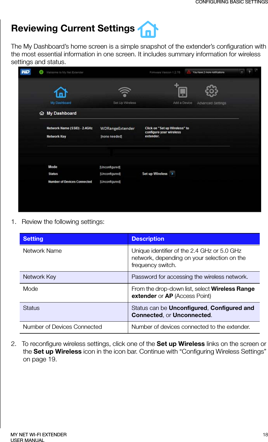 CONFIGURING BASIC SETTINGS18MY NET WI-FI EXTENDERUSER MANUALReviewing Current Settings The My Dashboard’s home screen is a simple snapshot of the extender’s configuration with the most essential information in one screen. It includes summary information for wireless settings and status. 1.   Review the following settings:2.   To reconfigure wireless settings, click one of the Set up Wireless links on the screen or the Set up Wireless icon in the icon bar. Continue with “Configuring Wireless Settings” on page 19.Setting DescriptionNetwork Name Unique identifier of the 2.4 GHz or 5.0 GHz network, depending on your selection on the frequency switch.Network Key Password for accessing the wireless network.Mode From the drop-down list, select Wireless Range extender or AP (Access Point)Status Status can be Unconfigured, Configured and Connected, or Unconnected.Number of Devices Connected Number of devices connected to the extender. 