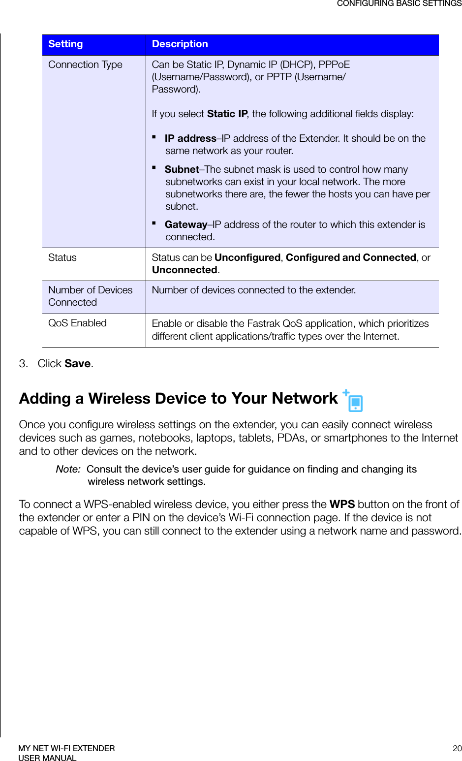 CONFIGURING BASIC SETTINGS20MY NET WI-FI EXTENDERUSER MANUAL3.   Click Save.Adding a Wireless Device to Your Network Once you configure wireless settings on the extender, you can easily connect wireless devices such as games, notebooks, laptops, tablets, PDAs, or smartphones to the Internet and to other devices on the network. Note:  Consult the device’s user guide for guidance on finding and changing its wireless network settings.To connect a WPS-enabled wireless device, you either press the WPS button on the front of the extender or enter a PIN on the device’s Wi-Fi connection page. If the device is not capable of WPS, you can still connect to the extender using a network name and password.Connection Type Can be Static IP, Dynamic IP (DHCP), PPPoE(Username/Password), or PPTP (Username/Password). If you select Static IP, the following additional fields display:IP address–IP address of the Extender. It should be on the same network as your router.Subnet–The subnet mask is used to control how many subnetworks can exist in your local network. The more subnetworks there are, the fewer the hosts you can have per subnet.Gateway–IP address of the router to which this extender is connected.Status Status can be Unconfigured, Configured and Connected, or Unconnected.Number of Devices ConnectedNumber of devices connected to the extender. QoS Enabled Enable or disable the Fastrak QoS application, which prioritizes different client applications/traffic types over the Internet.Setting Description