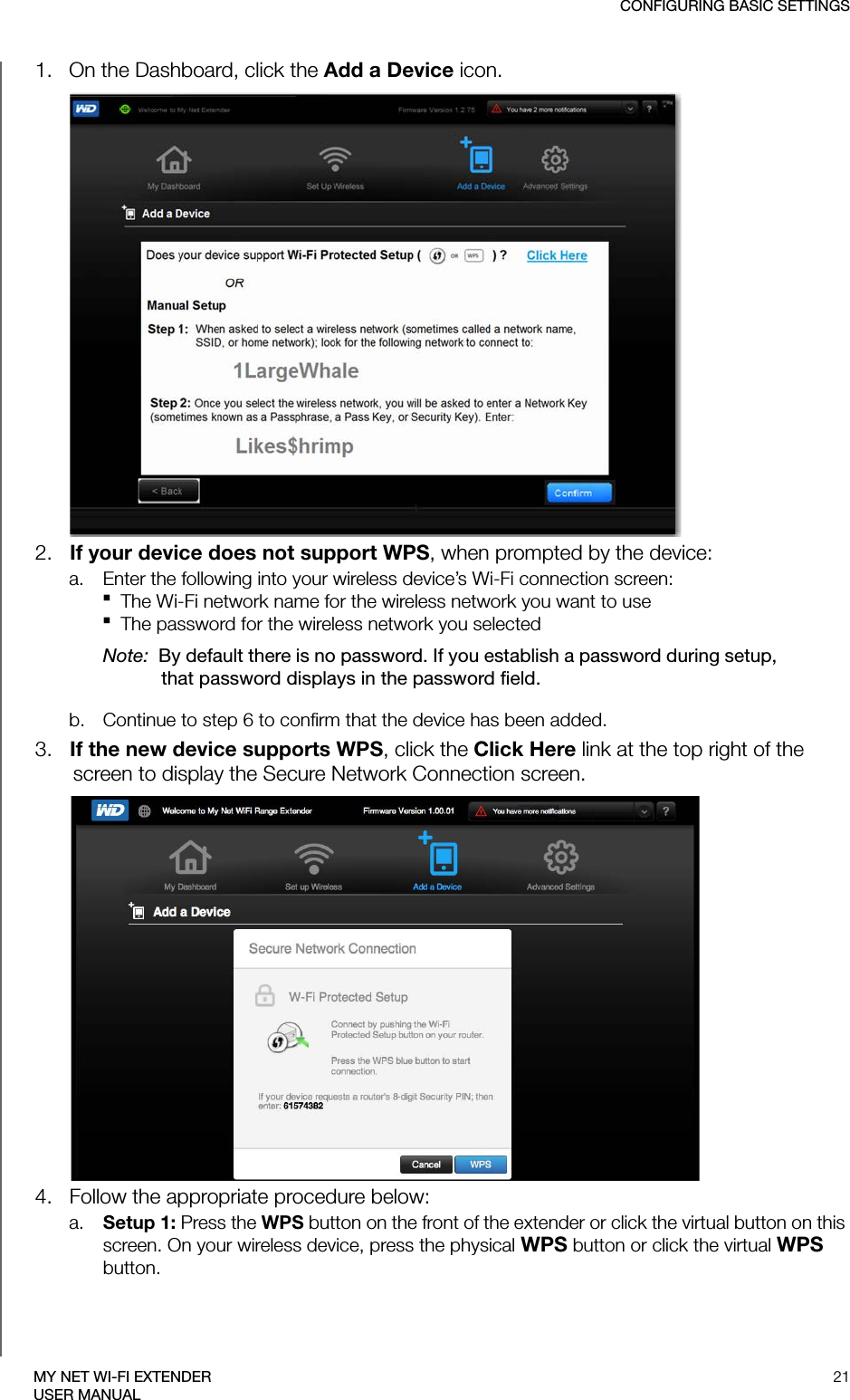 CONFIGURING BASIC SETTINGS21MY NET WI-FI EXTENDERUSER MANUAL1.   On the Dashboard, click the Add a Device icon.2.   If your device does not support WPS, when prompted by the device:a. Enter the following into your wireless device’s Wi-Fi connection screen: The Wi-Fi network name for the wireless network you want to use The password for the wireless network you selected Note:  By default there is no password. If you establish a password during setup, that password displays in the password field.b. Continue to step 6 to confirm that the device has been added.3.   If the new device supports WPS, click the Click Here link at the top right of the screen to display the Secure Network Connection screen. 4.   Follow the appropriate procedure below:a. Setup 1: Press the WPS button on the front of the extender or click the virtual button on this screen. On your wireless device, press the physical WPS button or click the virtual WPS button.
