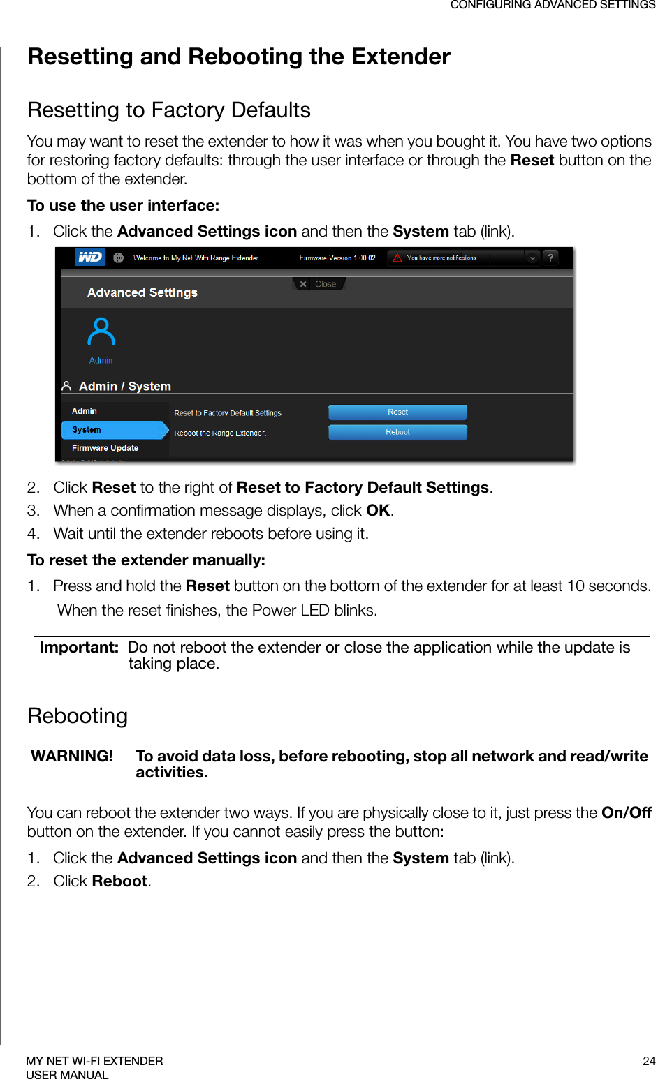 CONFIGURING ADVANCED SETTINGS24MY NET WI-FI EXTENDERUSER MANUALResetting and Rebooting the ExtenderResetting to Factory DefaultsYou may want to reset the extender to how it was when you bought it. You have two options for restoring factory defaults: through the user interface or through the Reset button on the bottom of the extender.To use the user interface: 1.   Click the Advanced Settings icon and then the System tab (link).2.   Click Reset to the right of Reset to Factory Default Settings. 3.   When a confirmation message displays, click OK. 4.   Wait until the extender reboots before using it.To reset the extender manually:1.   Press and hold the Reset button on the bottom of the extender for at least 10 seconds. When the reset finishes, the Power LED blinks.Rebooting You can reboot the extender two ways. If you are physically close to it, just press the On/Off button on the extender. If you cannot easily press the button:1.   Click the Advanced Settings icon and then the System tab (link).2.   Click Reboot.Important:  Do not reboot the extender or close the application while the update is taking place.WARNING! To avoid data loss, before rebooting, stop all network and read/write activities. 