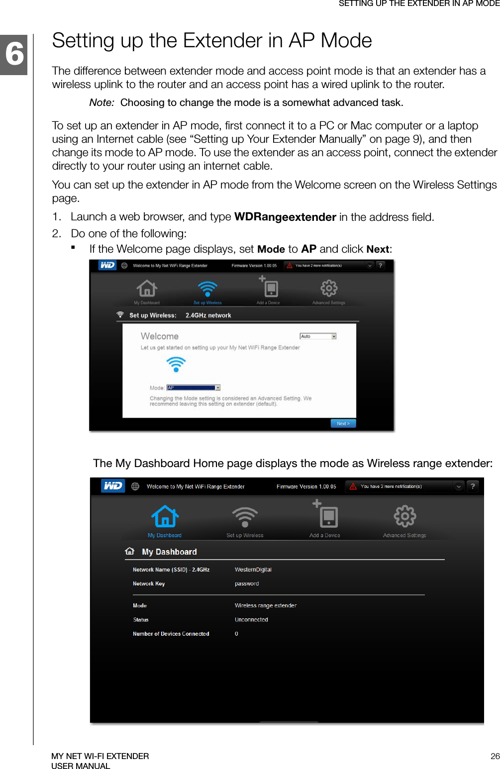 6SETTING UP THE EXTENDER IN AP MODE26MY NET WI-FI EXTENDERUSER MANUALSetting up the Extender in AP ModeThe difference between extender mode and access point mode is that an extender has a wireless uplink to the router and an access point has a wired uplink to the router. Note:  Choosing to change the mode is a somewhat advanced task.To set up an extender in AP mode, first connect it to a PC or Mac computer or a laptop using an Internet cable (see “Setting up Your Extender Manually” on page 9), and then change its mode to AP mode. To use the extender as an access point, connect the extender directly to your router using an internet cable.You can set up the extender in AP mode from the Welcome screen on the Wireless Settings page. 1.   Launch a web browser, and type WDRangeextender in the address field. 2.   Do one of the following:If the Welcome page displays, set Mode to AP and click Next: The My Dashboard Home page displays the mode as Wireless range extender: