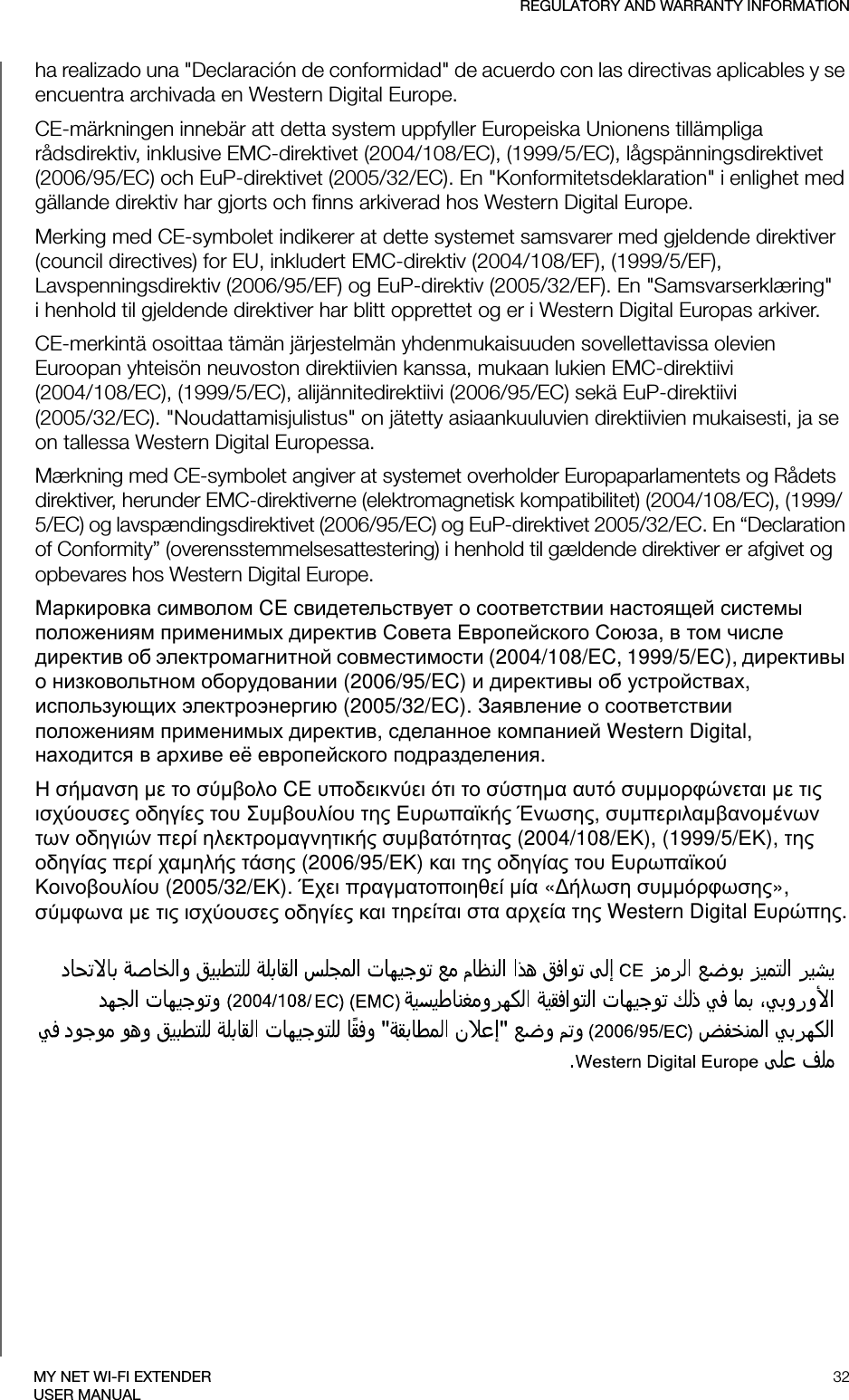 REGULATORY AND WARRANTY INFORMATION32MY NET WI-FI EXTENDERUSER MANUALha realizado una &quot;Declaración de conformidad&quot; de acuerdo con las directivas aplicables y se encuentra archivada en Western Digital Europe.CE-märkningen innebär att detta system uppfyller Europeiska Unionens tillämpliga rådsdirektiv, inklusive EMC-direktivet (2004/108/EC), (1999/5/EC), lågspänningsdirektivet (2006/95/EC) och EuP-direktivet (2005/32/EC). En &quot;Konformitetsdeklaration&quot; i enlighet med gällande direktiv har gjorts och finns arkiverad hos Western Digital Europe.Merking med CE-symbolet indikerer at dette systemet samsvarer med gjeldende direktiver (council directives) for EU, inkludert EMC-direktiv (2004/108/EF), (1999/5/EF), Lavspenningsdirektiv (2006/95/EF) og EuP-direktiv (2005/32/EF). En &quot;Samsvarserklæring&quot; i henhold til gjeldende direktiver har blitt opprettet og er i Western Digital Europas arkiver.CE-merkintä osoittaa tämän järjestelmän yhdenmukaisuuden sovellettavissa olevien Euroopan yhteisön neuvoston direktiivien kanssa, mukaan lukien EMC-direktiivi  (2004/108/EC), (1999/5/EC), alijännitedirektiivi (2006/95/EC) sekä EuP-direktiivi  (2005/32/EC). &quot;Noudattamisjulistus&quot; on jätetty asiaankuuluvien direktiivien mukaisesti, ja se on tallessa Western Digital Europessa.Mærkning med CE-symbolet angiver at systemet overholder Europaparlamentets og Rådets direktiver, herunder EMC-direktiverne (elektromagnetisk kompatibilitet) (2004/108/EC), (1999/5/EC) og lavspændingsdirektivet (2006/95/EC) og EuP-direktivet 2005/32/EC. En “Declaration of Conformity” (overensstemmelsesattestering) i henhold til gældende direktiver er afgivet og opbevares hos Western Digital Europe.М  CE    щ   х  С Е С,   ч     (2004/108/EC, 1999/5/EC),     (2006/95/EC)    х, щх  (2005/32/EC). З    х ,   Western Digital, х  х ё  .Η α  ο οο CE υπο  ο α αυ υοφα   χου ο ου Συουου  υπα Έ, υπααο  ο π οα υαα (2004/108/Κ), (1999/5/Κ),  οα π χα  (2006/95/Κ) α  οα ου υπαο Κοοουου (2005/32/Κ). Έχ πααοπο α « υφ», φα   χου ο α α α αχα  Western Digital υπ.