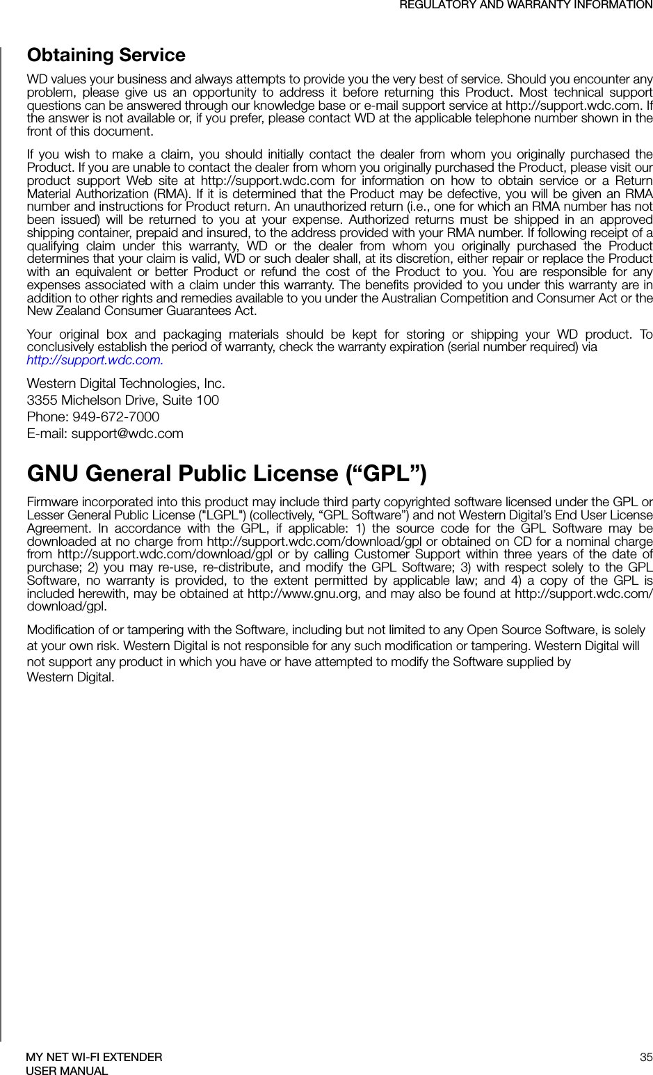 REGULATORY AND WARRANTY INFORMATION35MY NET WI-FI EXTENDERUSER MANUALObtaining ServiceWD values your business and always attempts to provide you the very best of service. Should you encounter any problem, please give us an opportunity to address it before returning this Product. Most technical support questions can be answered through our knowledge base or e-mail support service at http://support.wdc.com. If the answer is not available or, if you prefer, please contact WD at the applicable telephone number shown in the front of this document.If you wish to make a claim, you should initially contact the dealer from whom you originally purchased the Product. If you are unable to contact the dealer from whom you originally purchased the Product, please visit our product support Web site at http://support.wdc.com for information on how to obtain service or a Return Material Authorization (RMA). If it is determined that the Product may be defective, you will be given an RMA number and instructions for Product return. An unauthorized return (i.e., one for which an RMA number has not been issued) will be returned to you at your expense. Authorized returns must be shipped in an approved shipping container, prepaid and insured, to the address provided with your RMA number. If following receipt of a qualifying claim under this warranty, WD or the dealer from whom you originally purchased the Product determines that your claim is valid, WD or such dealer shall, at its discretion, either repair or replace the Product with an equivalent or better Product or refund the cost of the Product to you. You are responsible for any expenses associated with a claim under this warranty. The benefits provided to you under this warranty are in addition to other rights and remedies available to you under the Australian Competition and Consumer Act or the New Zealand Consumer Guarantees Act.Your original box and packaging materials should be kept for storing or shipping your WD product. To conclusively establish the period of warranty, check the warranty expiration (serial number required) via  http://support.wdc.com. Western Digital Technologies, Inc. 3355 Michelson Drive, Suite 100 Phone: 949-672-7000 E-mail: support@wdc.comGNU General Public License (“GPL”)Firmware incorporated into this product may include third party copyrighted software licensed under the GPL or Lesser General Public License (&quot;LGPL&quot;) (collectively, “GPL Software”) and not Western Digital’s End User License Agreement. In accordance with the GPL, if applicable: 1) the source code for the GPL Software may be downloaded at no charge from http://support.wdc.com/download/gpl or obtained on CD for a nominal charge from http://support.wdc.com/download/gpl or by calling Customer Support within three years of the date of purchase; 2) you may re-use, re-distribute, and modify the GPL Software; 3) with respect solely to the GPL Software, no warranty is provided, to the extent permitted by applicable law; and 4) a copy of the GPL is included herewith, may be obtained at http://www.gnu.org, and may also be found at http://support.wdc.com/download/gpl.Modification of or tampering with the Software, including but not limited to any Open Source Software, is solely at your own risk. Western Digital is not responsible for any such modification or tampering. Western Digital will not support any product in which you have or have attempted to modify the Software supplied by  Western Digital.