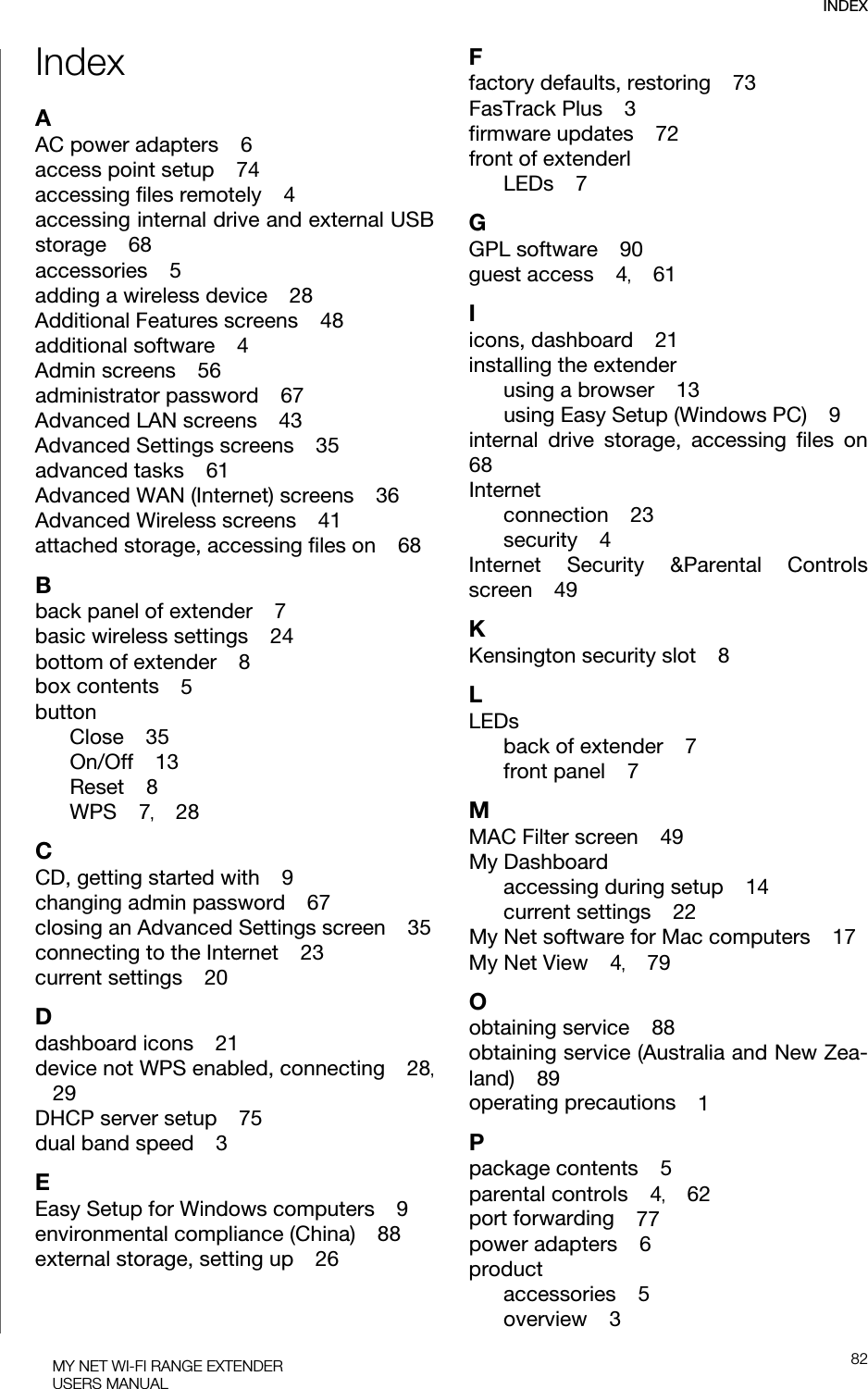 INDEX82MY NET WI-FI RANGE EXTENDERUSERS MANUALIndexAAC power adapters    6access point setup    74accessing files remotely    4accessing internal drive and external USB storage    68accessories    5adding a wireless device    28Additional Features screens    48additional software    4Admin screens    56administrator password    67Advanced LAN screens    43Advanced Settings screens    35advanced tasks    61Advanced WAN (Internet) screens    36Advanced Wireless screens    41attached storage, accessing files on    68Bback panel of extender    7basic wireless settings    24bottom of extender    8box contents    5buttonClose    35On/Off    13Reset    8WPS    7,    28CCD, getting started with    9changing admin password    67closing an Advanced Settings screen    35connecting to the Internet    23current settings    20Ddashboard icons    21device not WPS enabled, connecting    28,    29DHCP server setup    75dual band speed    3EEasy Setup for Windows computers    9environmental compliance (China)    88external storage, setting up    26Ffactory defaults, restoring    73FasTrack Plus    3firmware updates    72front of extenderlLEDs    7GGPL software    90guest access    4,    61Iicons, dashboard    21installing the extenderusing a browser    13using Easy Setup (Windows PC)    9internal drive storage, accessing files on68Internetconnection    23security    4Internet Security &amp;Parental Controls screen    49KKensington security slot    8LLEDsback of extender    7front panel    7MMAC Filter screen    49My Dashboardaccessing during setup    14current settings    22My Net software for Mac computers    17My Net View    4,    79Oobtaining service    88obtaining service (Australia and New Zea-land)    89operating precautions    1Ppackage contents    5parental controls    4,    62port forwarding    77power adapters    6productaccessories    5overview    3