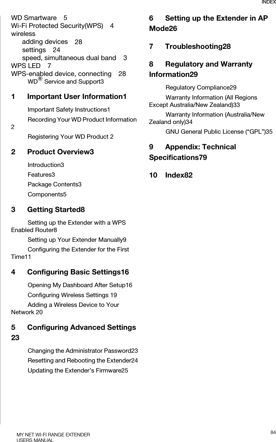 INDEX84MY NET WI-FI RANGE EXTENDERUSERS MANUALWD Smartware    5Wi-Fi Protected Security(WPS)    4wirelessadding devices    28settings    24speed, simultaneous dual band    3WPS LED    7WPS-enabled device, connecting    28WD® Service and Support31 Important User Information1Important Safety Instructions1Recording Your WD Product Information 2Registering Your WD Product 22 Product Overview3Introduction3Features3Package Contents3Components53 Getting Started8Setting up the Extender with a WPS Enabled Router8Setting up Your Extender Manually9Configuring the Extender for the First Time114 Configuring Basic Settings16Opening My Dashboard After Setup16Configuring Wireless Settings 19Adding a Wireless Device to Your Network 205 Configuring Advanced Settings 23Changing the Administrator Password23Resetting and Rebooting the Extender24Updating the Extender’s Firmware256 Setting up the Extender in AP Mode267 Troubleshooting288 Regulatory and Warranty Information29Regulatory Compliance29Warranty Information (All Regions Except Australia/New Zealand)33Warranty Information (Australia/New Zealand only)34GNU General Public License (“GPL”)359 Appendix: Technical Specifications7910 Index82