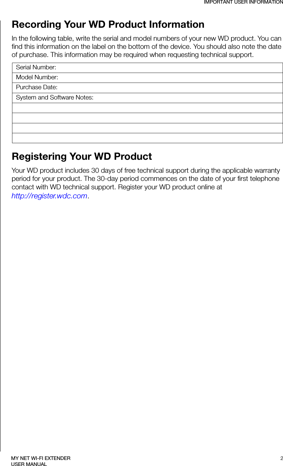 IMPORTANT USER INFORMATION2MY NET WI-FI EXTENDERUSER MANUALRecording Your WD Product Information In the following table, write the serial and model numbers of your new WD product. You can find this information on the label on the bottom of the device. You should also note the date of purchase. This information may be required when requesting technical support. Registering Your WD Product Your WD product includes 30 days of free technical support during the applicable warranty period for your product. The 30-day period commences on the date of your first telephone contact with WD technical support. Register your WD product online at  http://register.wdc.com.Serial Number:Model Number:Purchase Date:System and Software Notes: