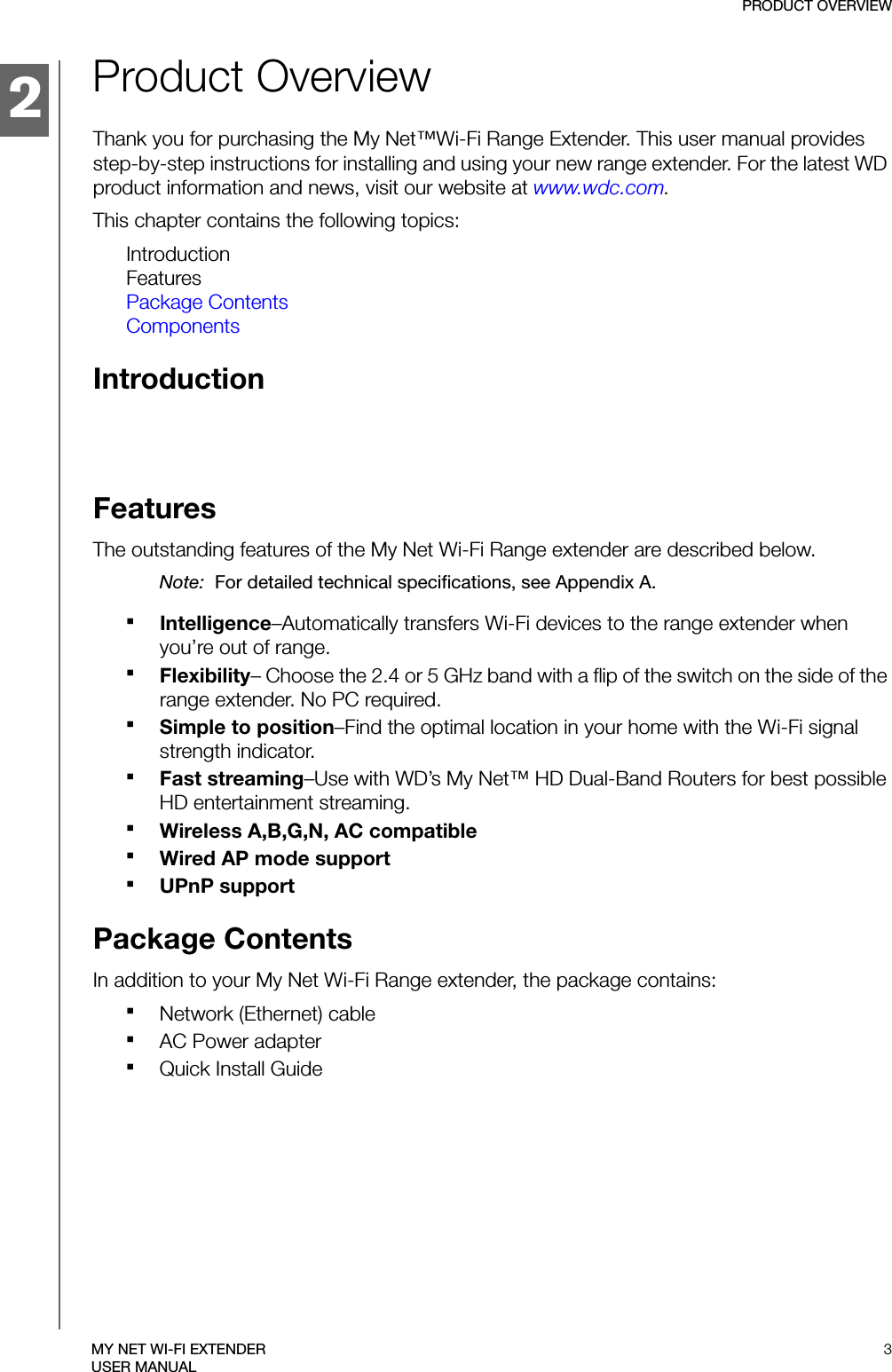 2PRODUCT OVERVIEW3MY NET WI-FI EXTENDERUSER MANUALProduct OverviewThank you for purchasing the My Net™Wi-Fi Range Extender. This user manual provides step-by-step instructions for installing and using your new range extender. For the latest WD product information and news, visit our website at www.wdc.com.This chapter contains the following topics:IntroductionFeaturesPackage ContentsComponentsIntroductionFeatures The outstanding features of the My Net Wi-Fi Range extender are described below.Note:  For detailed technical specifications, see Appendix A.Intelligence–Automatically transfers Wi-Fi devices to the range extender when you’re out of range.Flexibility– Choose the 2.4 or 5 GHz band with a flip of the switch on the side of the range extender. No PC required.Simple to position–Find the optimal location in your home with the Wi-Fi signal strength indicator.Fast streaming–Use with WD’s My Net™ HD Dual-Band Routers for best possible HD entertainment streaming. Wireless A,B,G,N, AC compatible Wired AP mode supportUPnP supportPackage ContentsIn addition to your My Net Wi-Fi Range extender, the package contains:Network (Ethernet) cable AC Power adapterQuick Install Guide