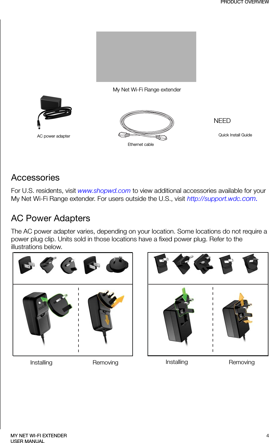 My Net Wi-Fi Range extenderAC power adapterEthernet cableQuick Install GuideNEEDPRODUCT OVERVIEW4MY NET WI-FI EXTENDERUSER MANUALAccessories For U.S. residents, visit www.shopwd.com to view additional accessories available for your My Net Wi-Fi Range extender. For users outside the U.S., visit http://support.wdc.com.AC Power AdaptersThe AC power adapter varies, depending on your location. Some locations do not require a power plug clip. Units sold in those locations have a fixed power plug. Refer to the illustrations below.EU/KO EU/KOUS/JA/TW US/JA/TWInstalling InstallingRemoving Removing