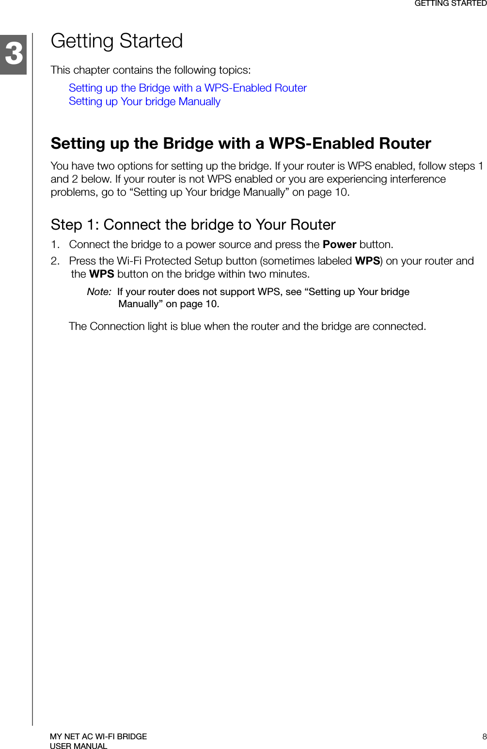 3GETTING STARTED8MY NET AC WI-FI BRIDGEUSER MANUALGetting StartedThis chapter contains the following topics:Setting up the Bridge with a WPS-Enabled RouterSetting up Your bridge ManuallySetting up the Bridge with a WPS-Enabled RouterYou have two options for setting up the bridge. If your router is WPS enabled, follow steps 1 and 2 below. If your router is not WPS enabled or you are experiencing interference problems, go to “Setting up Your bridge Manually” on page 10.Step 1: Connect the bridge to Your Router1.   Connect the bridge to a power source and press the Power button.2.   Press the Wi-Fi Protected Setup button (sometimes labeled WPS) on your router and the WPS button on the bridge within two minutes.Note:  If your router does not support WPS, see “Setting up Your bridge Manually” on page 10.The Connection light is blue when the router and the bridge are connected.1