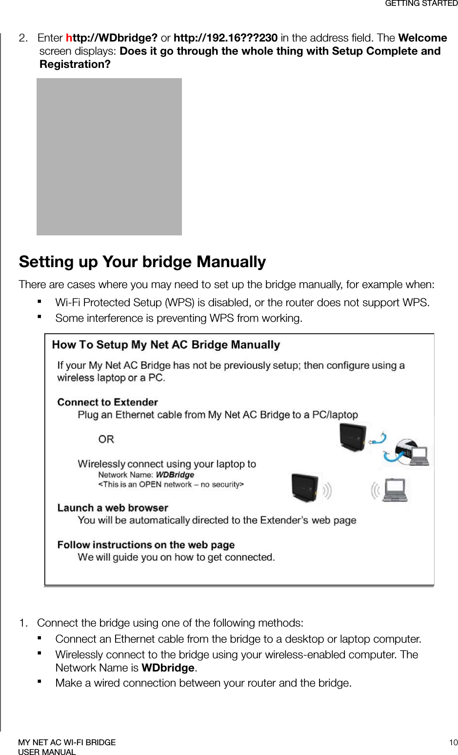 GETTING STARTED10MY NET AC WI-FI BRIDGEUSER MANUAL2.   Enter http://WDbridge? or http://192.16???230 in the address field. The Welcome screen displays: Does it go through the whole thing with Setup Complete and Registration?Setting up Your bridge ManuallyThere are cases where you may need to set up the bridge manually, for example when:Wi-Fi Protected Setup (WPS) is disabled, or the router does not support WPS.Some interference is preventing WPS from working.1.   Connect the bridge using one of the following methods:Connect an Ethernet cable from the bridge to a desktop or laptop computer.Wirelessly connect to the bridge using your wireless-enabled computer. The Network Name is WDbridge.Make a wired connection between your router and the bridge. 