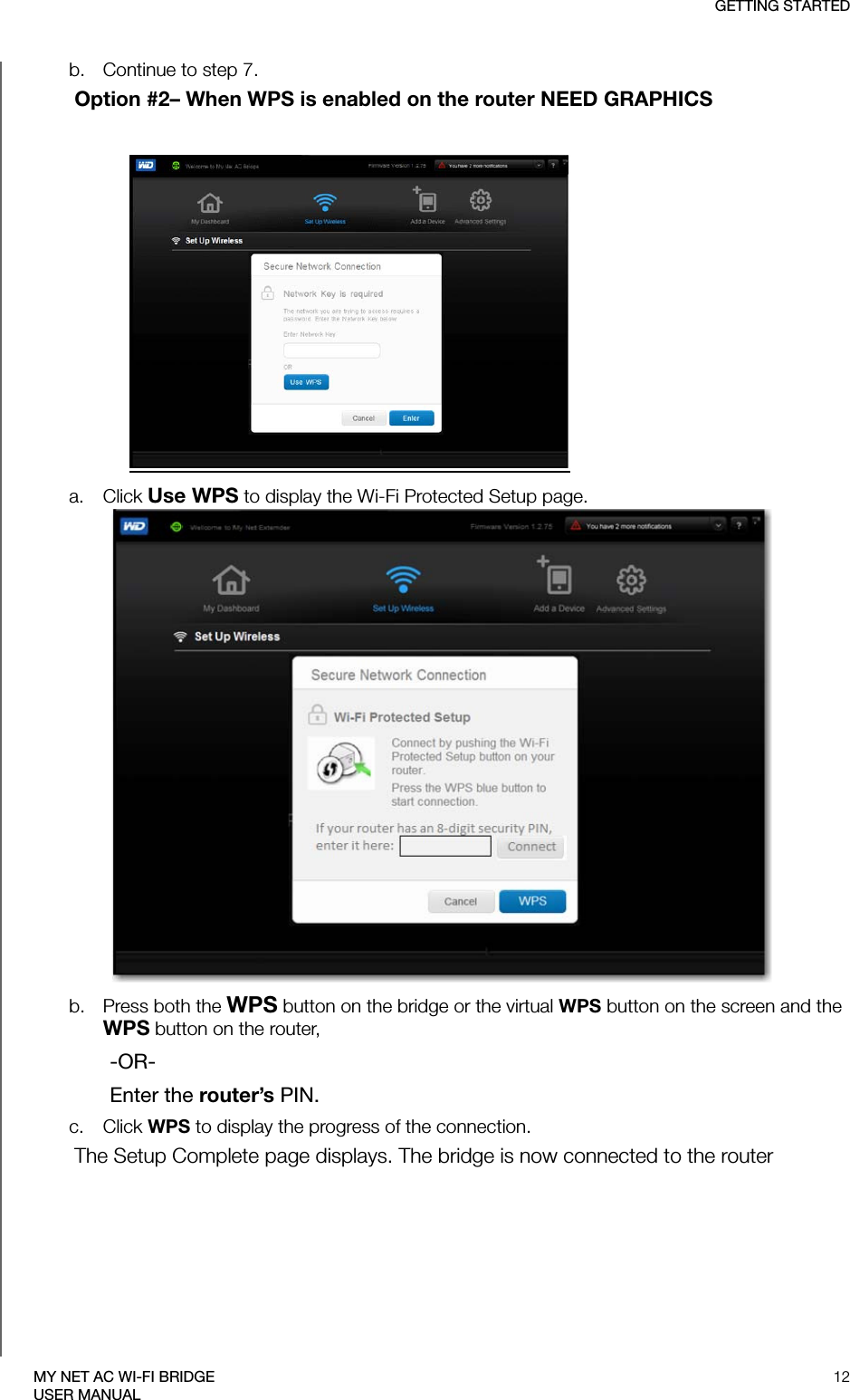 GETTING STARTED12MY NET AC WI-FI BRIDGEUSER MANUALb. Continue to step 7. Option #2– When WPS is enabled on the router NEED GRAPHICSa. Click Use WPS to display the Wi-Fi Protected Setup page. b. Press both the WPS button on the bridge or the virtual WPS button on the screen and the WPS button on the router, -OR-Enter the router’s PIN. c. Click WPS to display the progress of the connection. The Setup Complete page displays. The bridge is now connected to the router 