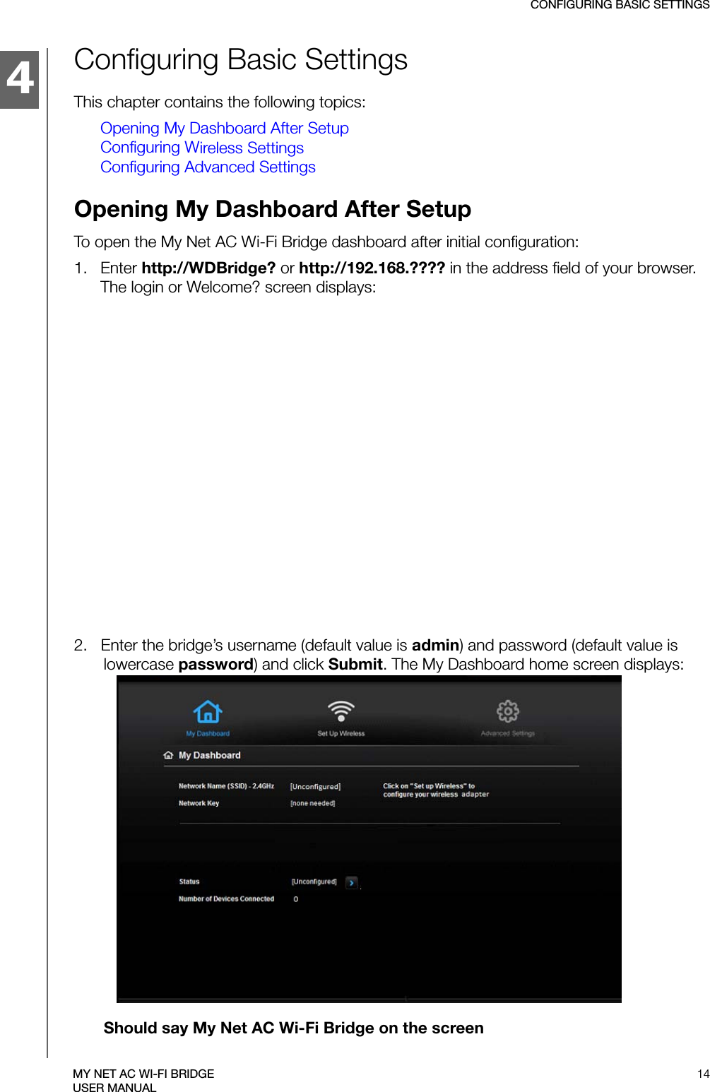 4CONFIGURING BASIC SETTINGS14MY NET AC WI-FI BRIDGEUSER MANUALConfiguring Basic SettingsThis chapter contains the following topics:Opening My Dashboard After SetupConfiguring Wireless SettingsConfiguring Advanced SettingsOpening My Dashboard After SetupTo open the My Net AC Wi-Fi Bridge dashboard after initial configuration:1.   Enter http://WDBridge? or http://192.168.???? in the address field of your browser. The login or Welcome? screen displays:2.   Enter the bridge’s username (default value is admin) and password (default value is lowercase password) and click Submit. The My Dashboard home screen displays: Should say My Net AC Wi-Fi Bridge on the screen