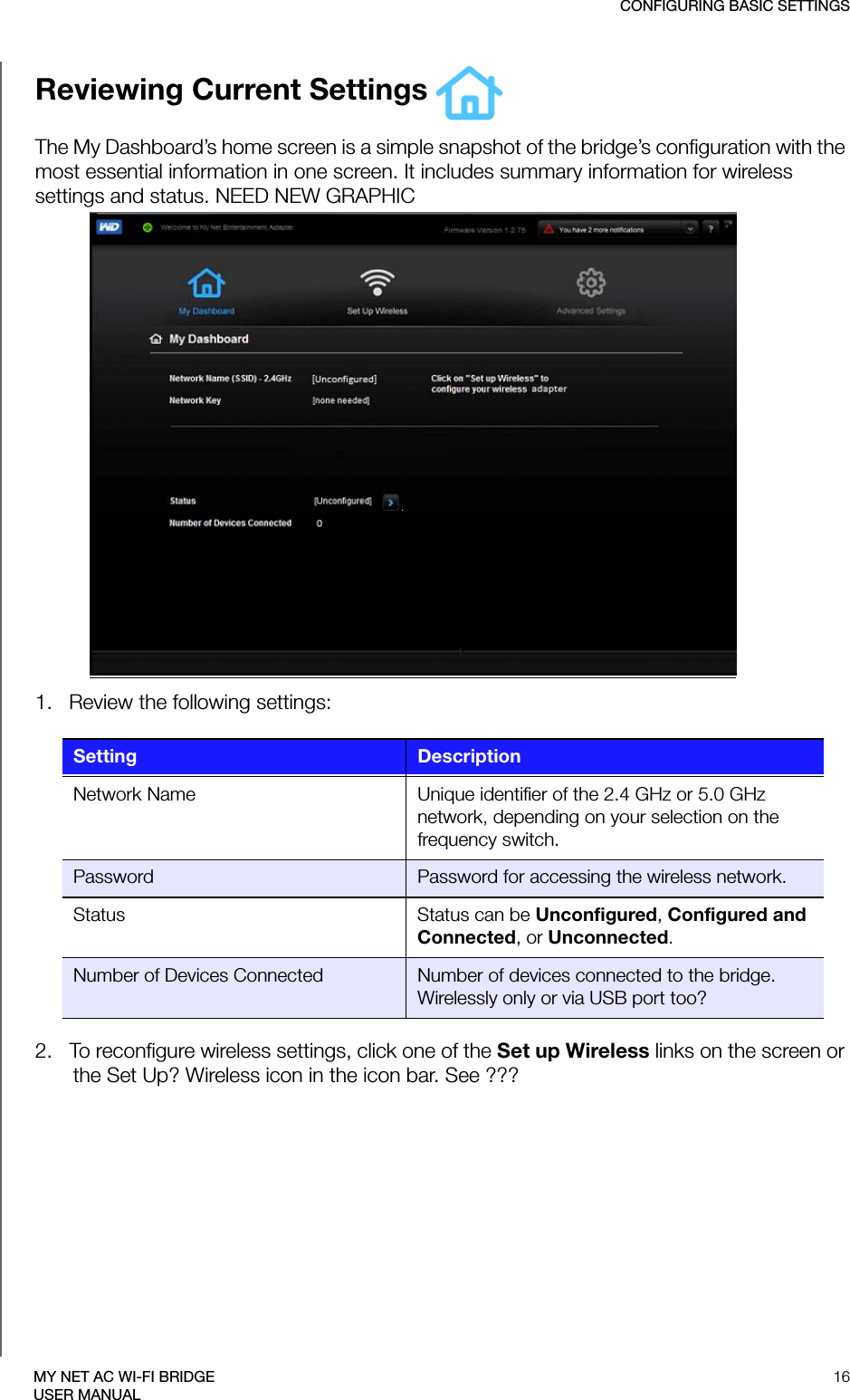 CONFIGURING BASIC SETTINGS16MY NET AC WI-FI BRIDGEUSER MANUALReviewing Current Settings The My Dashboard’s home screen is a simple snapshot of the bridge’s configuration with the most essential information in one screen. It includes summary information for wireless settings and status. NEED NEW GRAPHIC1.   Review the following settings:2.   To reconfigure wireless settings, click one of the Set up Wireless links on the screen or the Set Up? Wireless icon in the icon bar. See ???Setting DescriptionNetwork Name Unique identifier of the 2.4 GHz or 5.0 GHz network, depending on your selection on the frequency switch.Password Password for accessing the wireless network.Status Status can be Unconfigured, Configured and Connected, or Unconnected.Number of Devices Connected Number of devices connected to the bridge. Wirelessly only or via USB port too?3