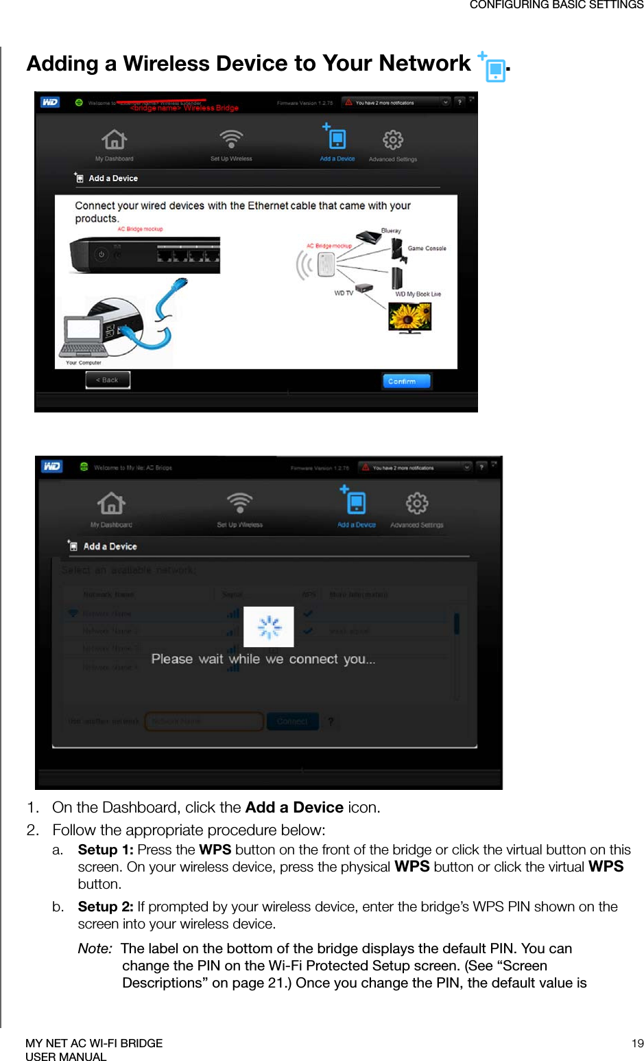 CONFIGURING BASIC SETTINGS19MY NET AC WI-FI BRIDGEUSER MANUALAdding a Wireless Device to Your Network .1.   On the Dashboard, click the Add a Device icon.2.   Follow the appropriate procedure below:a. Setup 1: Press the WPS button on the front of the bridge or click the virtual button on this screen. On your wireless device, press the physical WPS button or click the virtual WPS button.b. Setup 2: If prompted by your wireless device, enter the bridge’s WPS PIN shown on the screen into your wireless device. Note:  The label on the bottom of the bridge displays the default PIN. You can change the PIN on the Wi-Fi Protected Setup screen. (See “Screen Descriptions” on page 21.) Once you change the PIN, the default value is 