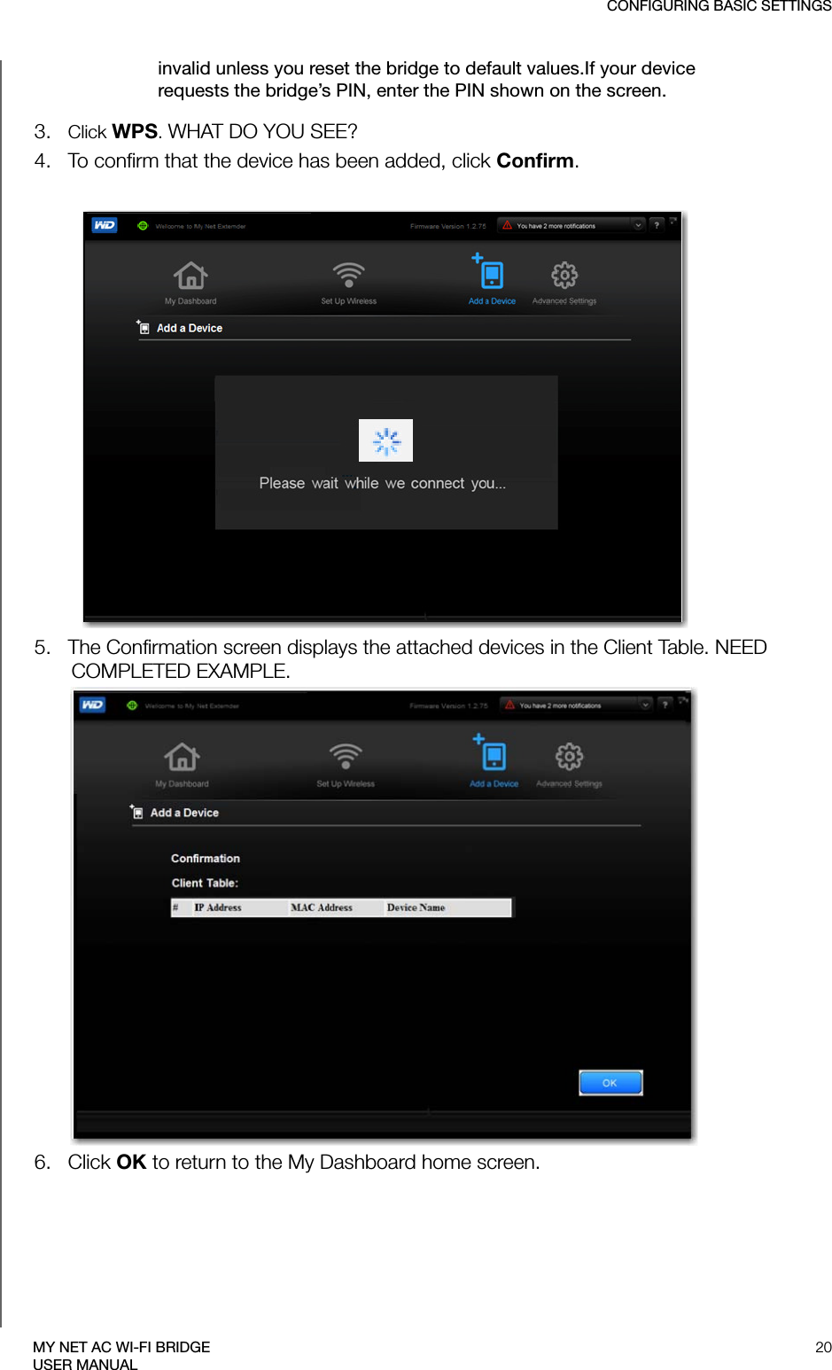 CONFIGURING BASIC SETTINGS20MY NET AC WI-FI BRIDGEUSER MANUALinvalid unless you reset the bridge to default values.If your device requests the bridge’s PIN, enter the PIN shown on the screen.3.   Click WPS. WHAT DO YOU SEE?4.   To confirm that the device has been added, click Confirm.5.   The Confirmation screen displays the attached devices in the Client Table. NEED COMPLETED EXAMPLE.6.   Click OK to return to the My Dashboard home screen. 