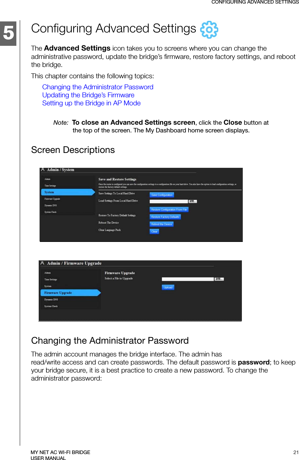 5CONFIGURING ADVANCED SETTINGS21MY NET AC WI-FI BRIDGEUSER MANUALConfiguring Advanced Settings   The Advanced Settings icon takes you to screens where you can change the administrative password, update the bridge’s firmware, restore factory settings, and reboot the bridge.This chapter contains the following topics:Changing the Administrator PasswordUpdating the Bridge’s FirmwareSetting up the Bridge in AP ModeNote:  To close an Advanced Settings screen, click the Close button at the top of the screen. The My Dashboard home screen displays.Screen DescriptionsChanging the Administrator Password The admin account manages the bridge interface. The admin has  read/write access and can create passwords. The default password is password; to keep your bridge secure, it is a best practice to create a new password. To change the administrator password: