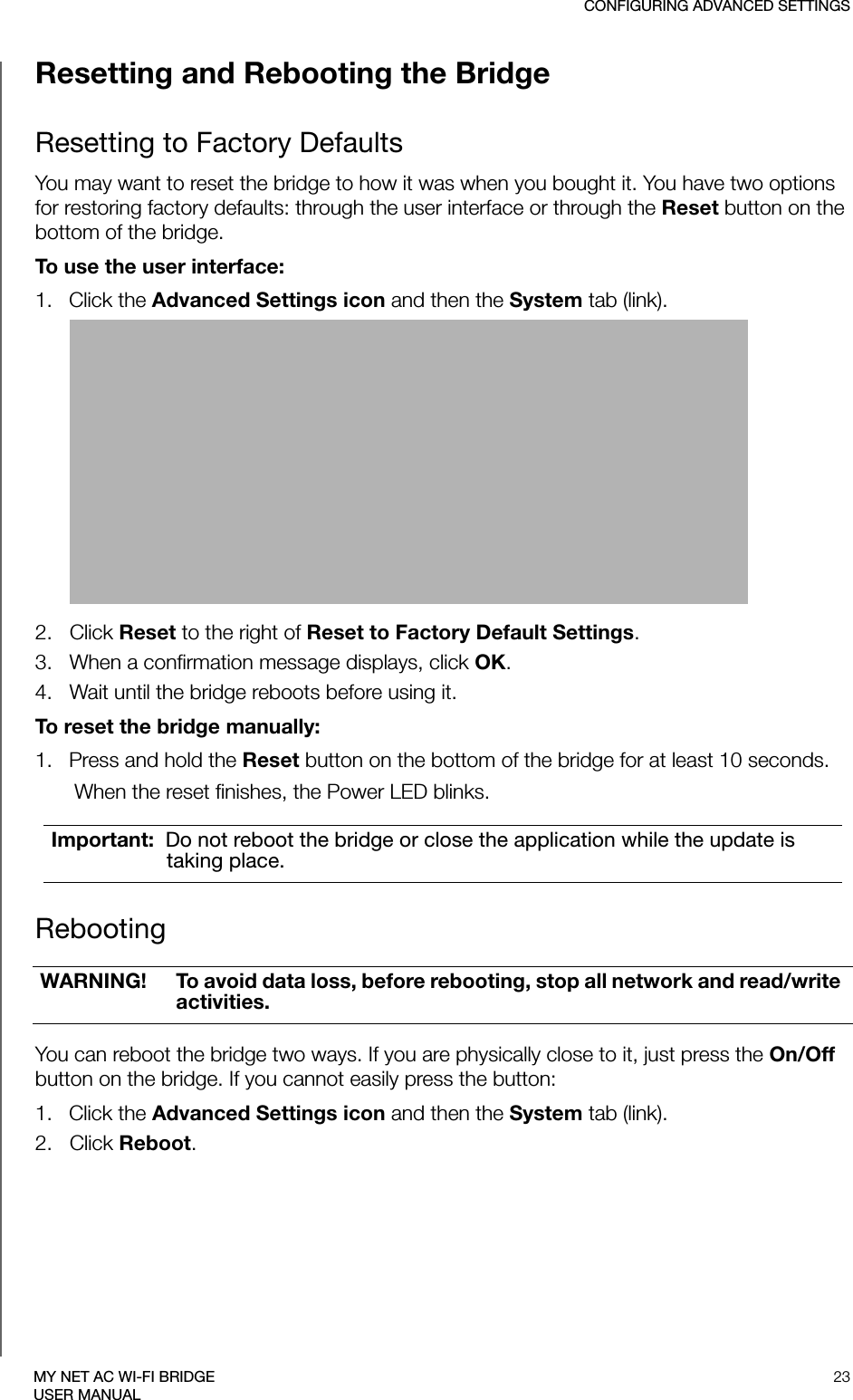 CONFIGURING ADVANCED SETTINGS23MY NET AC WI-FI BRIDGEUSER MANUALResetting and Rebooting the BridgeResetting to Factory DefaultsYou may want to reset the bridge to how it was when you bought it. You have two options for restoring factory defaults: through the user interface or through the Reset button on the bottom of the bridge.To use the user interface: 1.   Click the Advanced Settings icon and then the System tab (link).2.   Click Reset to the right of Reset to Factory Default Settings. 3.   When a confirmation message displays, click OK. 4.   Wait until the bridge reboots before using it.To reset the bridge manually:1.   Press and hold the Reset button on the bottom of the bridge for at least 10 seconds. When the reset finishes, the Power LED blinks.Rebooting You can reboot the bridge two ways. If you are physically close to it, just press the On/Off button on the bridge. If you cannot easily press the button:1.   Click the Advanced Settings icon and then the System tab (link).2.   Click Reboot.Important:  Do not reboot the bridge or close the application while the update is taking place.WARNING! To avoid data loss, before rebooting, stop all network and read/write activities. 