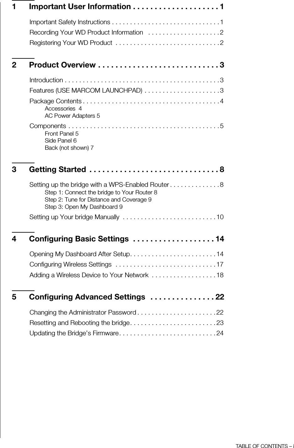 TABLE OF CONTENTS – i1 Important User Information . . . . . . . . . . . . . . . . . . . . 1Important Safety Instructions . . . . . . . . . . . . . . . . . . . . . . . . . . . . . . 1Recording Your WD Product Information   . . . . . . . . . . . . . . . . . . . . 2Registering Your WD Product  . . . . . . . . . . . . . . . . . . . . . . . . . . . . . 22 Product Overview . . . . . . . . . . . . . . . . . . . . . . . . . . . . 3Introduction . . . . . . . . . . . . . . . . . . . . . . . . . . . . . . . . . . . . . . . . . . . 3Features (USE MARCOM LAUNCHPAD) . . . . . . . . . . . . . . . . . . . . . 3Package Contents . . . . . . . . . . . . . . . . . . . . . . . . . . . . . . . . . . . . . . 4Accessories  4AC Power Adapters 5Components . . . . . . . . . . . . . . . . . . . . . . . . . . . . . . . . . . . . . . . . . . 5Front Panel 5Side Panel 6Back (not shown) 73 Getting Started  . . . . . . . . . . . . . . . . . . . . . . . . . . . . . . 8Setting up the bridge with a WPS-Enabled Router . . . . . . . . . . . . . . 8Step 1: Connect the bridge to Your Router 8Step 2: Tune for Distance and Coverage 9Step 3: Open My Dashboard 9Setting up Your bridge Manually  . . . . . . . . . . . . . . . . . . . . . . . . . . 104 Configuring Basic Settings  . . . . . . . . . . . . . . . . . . . 14Opening My Dashboard After Setup. . . . . . . . . . . . . . . . . . . . . . . . 14Configuring Wireless Settings  . . . . . . . . . . . . . . . . . . . . . . . . . . . . 17Adding a Wireless Device to Your Network  . . . . . . . . . . . . . . . . . . 185 Configuring Advanced Settings  . . . . . . . . . . . . . . . 22Changing the Administrator Password . . . . . . . . . . . . . . . . . . . . . . 22Resetting and Rebooting the bridge. . . . . . . . . . . . . . . . . . . . . . . . 23Updating the Bridge’s Firmware. . . . . . . . . . . . . . . . . . . . . . . . . . . 24