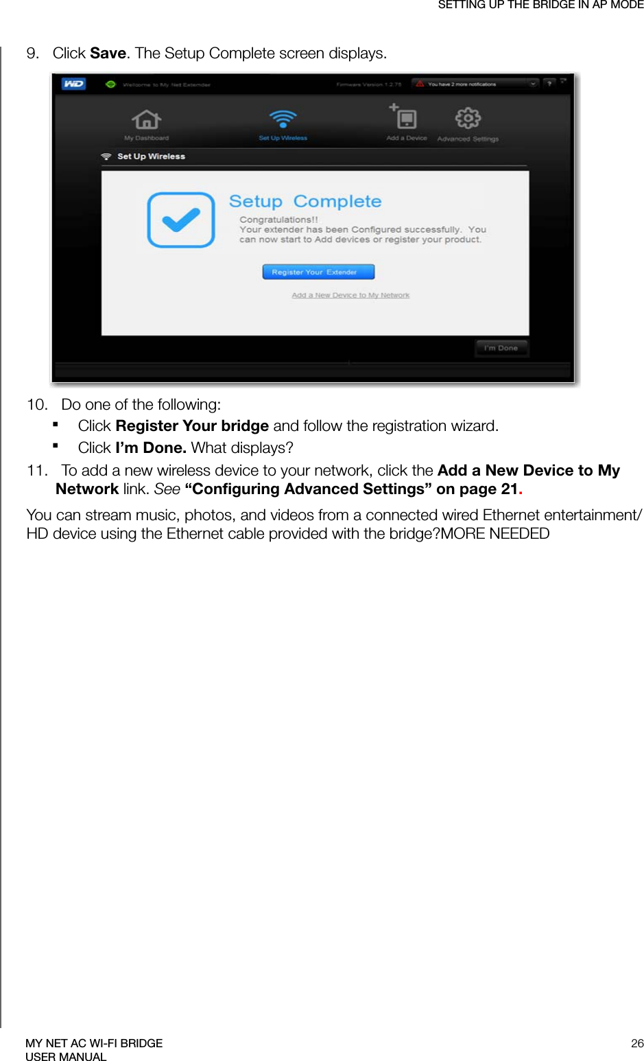 SETTING UP THE BRIDGE IN AP MODE26MY NET AC WI-FI BRIDGEUSER MANUAL9.   Click Save. The Setup Complete screen displays.10.   Do one of the following:Click Register Your bridge and follow the registration wizard. Click I’m Done. What displays?11.   To add a new wireless device to your network, click the Add a New Device to My Network link. See “Configuring Advanced Settings” on page 21.You can stream music, photos, and videos from a connected wired Ethernet entertainment/HD device using the Ethernet cable provided with the bridge?MORE NEEDED