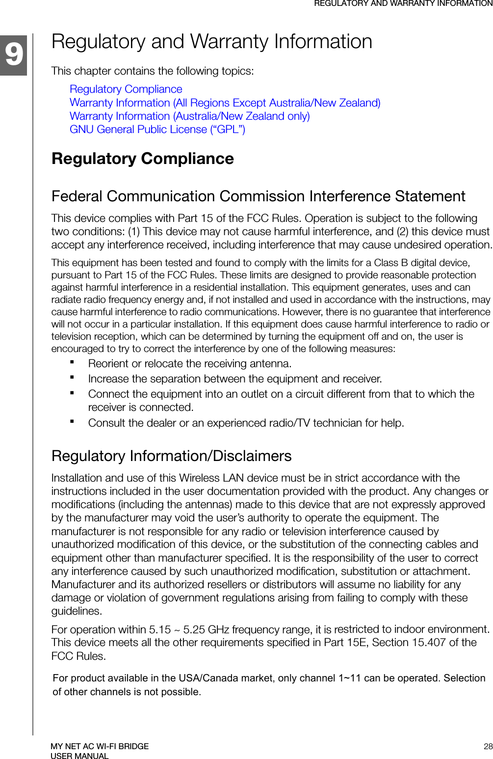 9REGULATORY AND WARRANTY INFORMATION28MY NET AC WI-FI BRIDGEUSER MANUALRegulatory and Warranty InformationThis chapter contains the following topics:Regulatory ComplianceWarranty Information (All Regions Except Australia/New Zealand)Warranty Information (Australia/New Zealand only)GNU General Public License (“GPL”)Regulatory Compliance Federal Communication Commission Interference StatementThis device complies with Part 15 of the FCC Rules. Operation is subject to the following two conditions: (1) This device may not cause harmful interference, and (2) this device must accept any interference received, including interference that may cause undesired operation.This equipment has been tested and found to comply with the limits for a Class B digital device, pursuant to Part 15 of the FCC Rules. These limits are designed to provide reasonable protection against harmful interference in a residential installation. This equipment generates, uses and can radiate radio frequency energy and, if not installed and used in accordance with the instructions, may cause harmful interference to radio communications. However, there is no guarantee that interference will not occur in a particular installation. If this equipment does cause harmful interference to radio or television reception, which can be determined by turning the equipment off and on, the user is encouraged to try to correct the interference by one of the following measures:Reorient or relocate the receiving antenna.Increase the separation between the equipment and receiver.Connect the equipment into an outlet on a circuit different from that to which the receiver is connected.Consult the dealer or an experienced radio/TV technician for help.Regulatory Information/DisclaimersInstallation and use of this Wireless LAN device must be in strict accordance with the instructions included in the user documentation provided with the product. Any changes or modifications (including the antennas) made to this device that are not expressly approved by the manufacturer may void the user’s authority to operate the equipment. The manufacturer is not responsible for any radio or television interference caused by unauthorized modification of this device, or the substitution of the connecting cables and equipment other than manufacturer specified. It is the responsibility of the user to correct any interference caused by such unauthorized modification, substitution or attachment. Manufacturer and its authorized resellers or distributors will assume no liability for any damage or violation of government regulations arising from failing to comply with these guidelines.For operation within 5.15 ~ 5.25 GHz frequency range, it is restricted to indoor environment. This device meets all the other requirements specified in Part 15E, Section 15.407 of the FCC Rules.For product available in the USA/Canada market, only channel 1~11 can be operated. Selection of other channels is not possible.