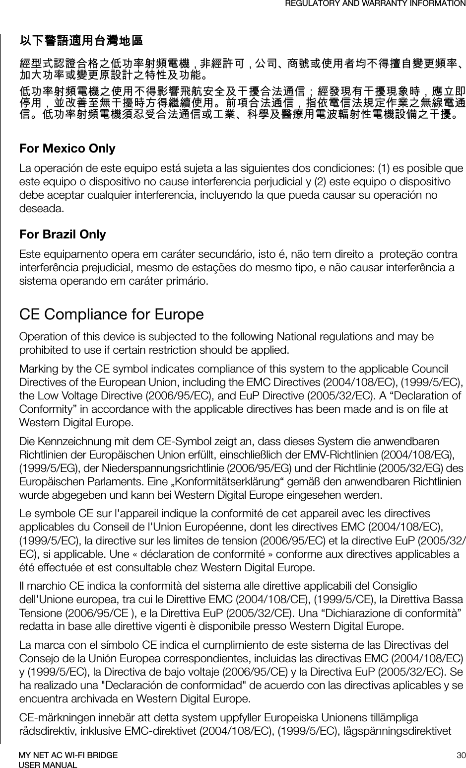 REGULATORY AND WARRANTY INFORMATION30MY NET AC WI-FI BRIDGEUSER MANUAL以下警語適用󰶀灣地區經型式認證合格之低󰰯率射頻電機，非經許󰵿，公司商號或使用者均不得擅自變更頻率󰰰大󰰯率或變更原設計之特性及󰰯能低󰰯率射頻電機之使用不得影響飛航安全及干擾合法通信；經發現有干擾現象時，應立即停用，並改善至無干擾時方得繼續使用前項合法通信，指依電信法規定作業之無線電通信低󰰯率射頻電機須忍受合法通信或工業科學及醫療用電波輻射性電機設備之干擾For Mexico OnlyLa operación de este equipo está sujeta a las siguientes dos condiciones: (1) es posible que este equipo o dispositivo no cause interferencia perjudicial y (2) este equipo o dispositivo debe aceptar cualquier interferencia, incluyendo la que pueda causar su operación no deseada.For Brazil OnlyEste equipamento opera em caráter secundário, isto é, não tem direito a  proteção contra interferência prejudicial, mesmo de estações do mesmo tipo, e não causar interferência a sistema operando em caráter primário.CE Compliance for EuropeOperation of this device is subjected to the following National regulations and may be prohibited to use if certain restriction should be applied.Marking by the CE symbol indicates compliance of this system to the applicable Council Directives of the European Union, including the EMC Directives (2004/108/EC), (1999/5/EC), the Low Voltage Directive (2006/95/EC), and EuP Directive (2005/32/EC). A “Declaration of Conformity” in accordance with the applicable directives has been made and is on file at Western Digital Europe. Die Kennzeichnung mit dem CE-Symbol zeigt an, dass dieses System die anwendbaren Richtlinien der Europäischen Union erfüllt, einschließlich der EMV-Richtlinien (2004/108/EG), (1999/5/EG), der Niederspannungsrichtlinie (2006/95/EG) und der Richtlinie (2005/32/EG) des Europäischen Parlaments. Eine „Konformitätserklärung“ gemäß den anwendbaren Richtlinien wurde abgegeben und kann bei Western Digital Europe eingesehen werden.Le symbole CE sur l&apos;appareil indique la conformité de cet appareil avec les directives applicables du Conseil de l&apos;Union Européenne, dont les directives EMC (2004/108/EC), (1999/5/EC), la directive sur les limites de tension (2006/95/EC) et la directive EuP (2005/32/EC), si applicable. Une « déclaration de conformité » conforme aux directives applicables a été effectuée et est consultable chez Western Digital Europe.Il marchio CE indica la conformità del sistema alle direttive applicabili del Consiglio dell&apos;Unione europea, tra cui le Direttive EMC (2004/108/CE), (1999/5/CE), la Direttiva Bassa Tensione (2006/95/CE ), e la Direttiva EuP (2005/32/CE). Una “Dichiarazione di conformità” redatta in base alle direttive vigenti è disponibile presso Western Digital Europe.La marca con el símbolo CE indica el cumplimiento de este sistema de las Directivas del Consejo de la Unión Europea correspondientes, incluidas las directivas EMC (2004/108/EC) y (1999/5/EC), la Directiva de bajo voltaje (2006/95/CE) y la Directiva EuP (2005/32/EC). Se ha realizado una &quot;Declaración de conformidad&quot; de acuerdo con las directivas aplicables y se encuentra archivada en Western Digital Europe.CE-märkningen innebär att detta system uppfyller Europeiska Unionens tillämpliga rådsdirektiv, inklusive EMC-direktivet (2004/108/EC), (1999/5/EC), lågspänningsdirektivet 