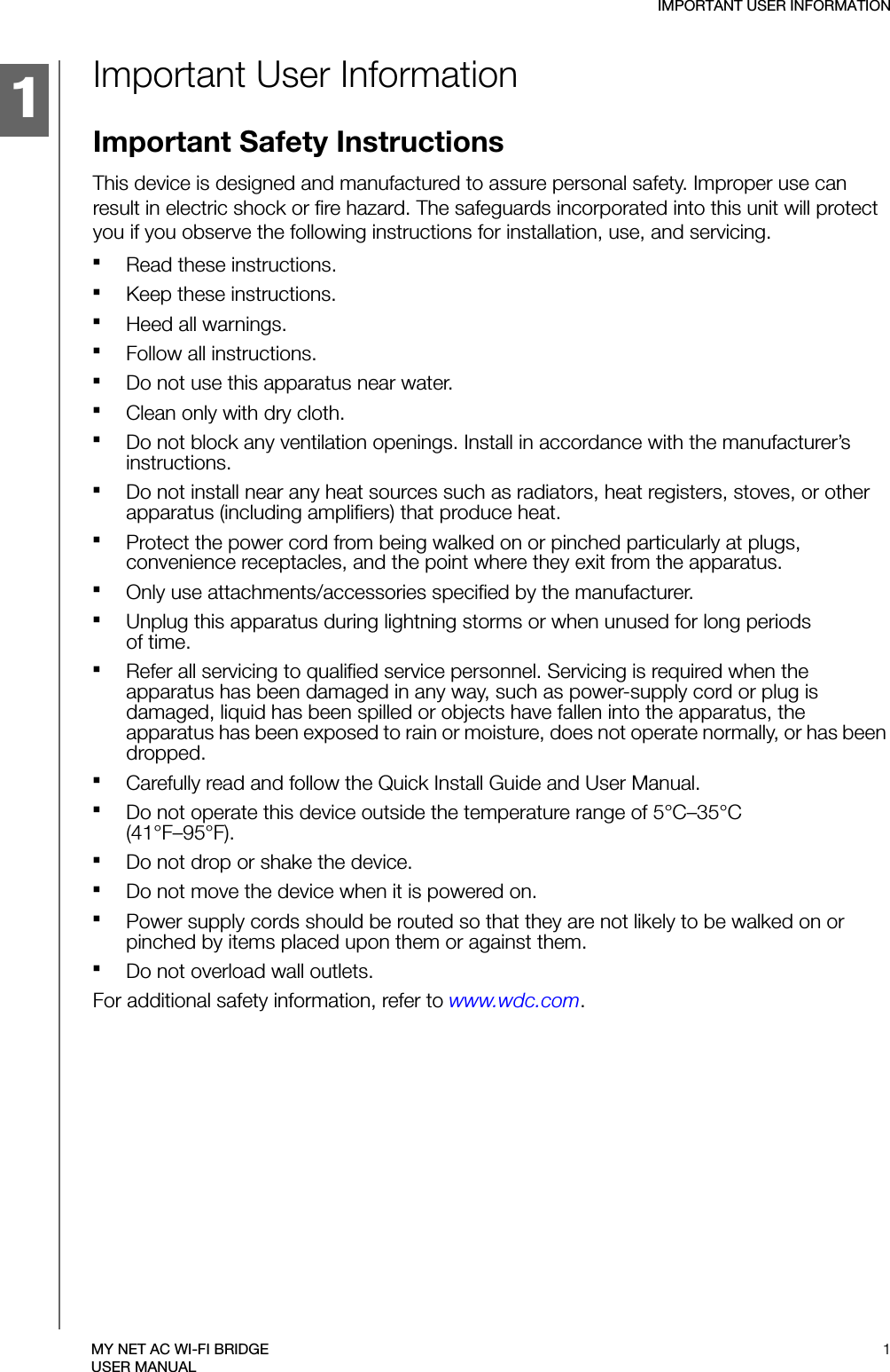 1IMPORTANT USER INFORMATION1MY NET AC WI-FI BRIDGEUSER MANUALImportant User InformationImportant Safety InstructionsThis device is designed and manufactured to assure personal safety. Improper use can result in electric shock or fire hazard. The safeguards incorporated into this unit will protect you if you observe the following instructions for installation, use, and servicing.Read these instructions.Keep these instructions.Heed all warnings.Follow all instructions.Do not use this apparatus near water.Clean only with dry cloth.Do not block any ventilation openings. Install in accordance with the manufacturer’s instructions.Do not install near any heat sources such as radiators, heat registers, stoves, or other apparatus (including amplifiers) that produce heat.Protect the power cord from being walked on or pinched particularly at plugs, convenience receptacles, and the point where they exit from the apparatus.Only use attachments/accessories specified by the manufacturer.Unplug this apparatus during lightning storms or when unused for long periods  of time.Refer all servicing to qualified service personnel. Servicing is required when the apparatus has been damaged in any way, such as power-supply cord or plug is damaged, liquid has been spilled or objects have fallen into the apparatus, the apparatus has been exposed to rain or moisture, does not operate normally, or has been dropped.Carefully read and follow the Quick Install Guide and User Manual.Do not operate this device outside the temperature range of 5°C–35°C  (41°F–95°F).Do not drop or shake the device.Do not move the device when it is powered on.Power supply cords should be routed so that they are not likely to be walked on or pinched by items placed upon them or against them.Do not overload wall outlets.For additional safety information, refer to www.wdc.com.