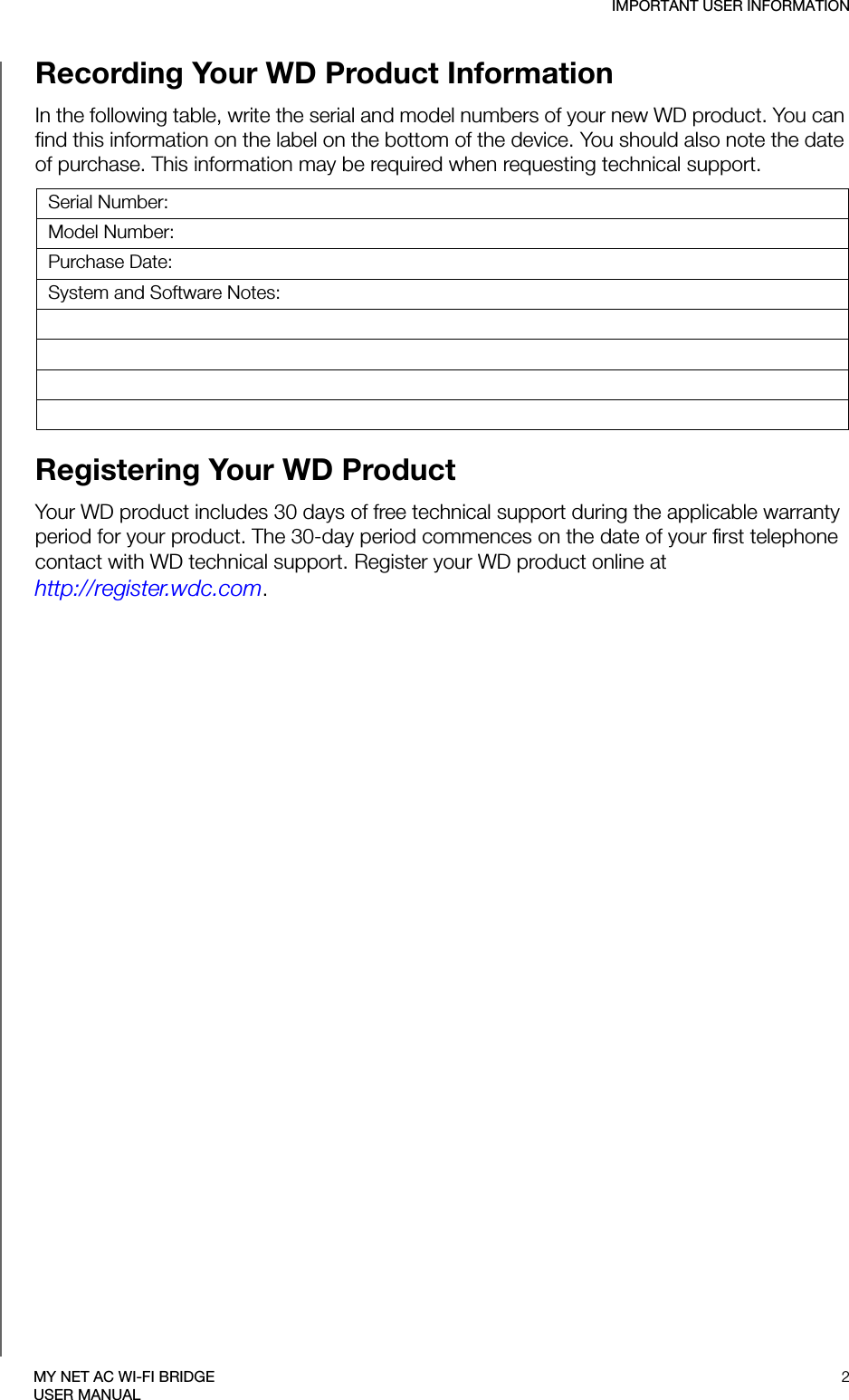 IMPORTANT USER INFORMATION2MY NET AC WI-FI BRIDGEUSER MANUALRecording Your WD Product Information In the following table, write the serial and model numbers of your new WD product. You can find this information on the label on the bottom of the device. You should also note the date of purchase. This information may be required when requesting technical support. Registering Your WD Product Your WD product includes 30 days of free technical support during the applicable warranty period for your product. The 30-day period commences on the date of your first telephone contact with WD technical support. Register your WD product online at  http://register.wdc.com.Serial Number:Model Number:Purchase Date:System and Software Notes: