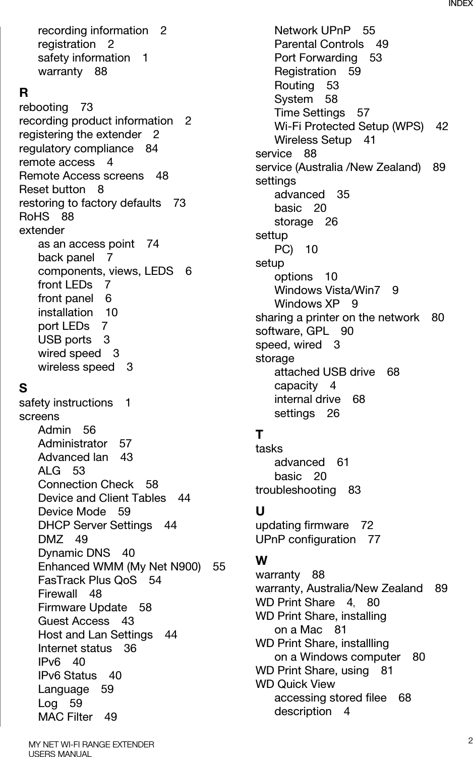 INDEX2MY NET WI-FI RANGE EXTENDERUSERS MANUALrecording information    2registration    2safety information    1warranty    88Rrebooting    73recording product information    2registering the extender    2regulatory compliance    84remote access    4Remote Access screens    48Reset button    8restoring to factory defaults    73RoHS    88extenderas an access point    74back panel    7components, views, LEDS    6front LEDs    7front panel    6installation    10port LEDs    7USB ports    3wired speed    3wireless speed    3Ssafety instructions    1screensAdmin    56Administrator    57Advanced lan    43ALG    53Connection Check    58Device and Client Tables    44Device Mode    59DHCP Server Settings    44DMZ    49Dynamic DNS    40Enhanced WMM (My Net N900)    55FasTrack Plus QoS    54Firewall    48Firmware Update    58Guest Access    43Host and Lan Settings    44Internet status    36IPv6    40IPv6 Status    40Language    59Log    59MAC Filter    49Network UPnP    55Parental Controls    49Port Forwarding    53Registration    59Routing    53System    58Time Settings    57Wi-Fi Protected Setup (WPS)    42Wireless Setup    41service    88service (Australia /New Zealand)    89settingsadvanced    35basic    20storage    26settupPC)    10setupoptions    10Windows Vista/Win7    9Windows XP    9sharing a printer on the network    80software, GPL    90speed, wired    3storageattached USB drive    68capacity    4internal drive    68settings    26Ttasksadvanced    61basic    20troubleshooting    83Uupdating firmware    72UPnP configuration    77Wwarranty    88warranty, Australia/New Zealand    89WD Print Share    4,    80WD Print Share, installingon a Mac    81WD Print Share, installlingon a Windows computer    80WD Print Share, using    81WD Quick Viewaccessing stored filee    68description    4