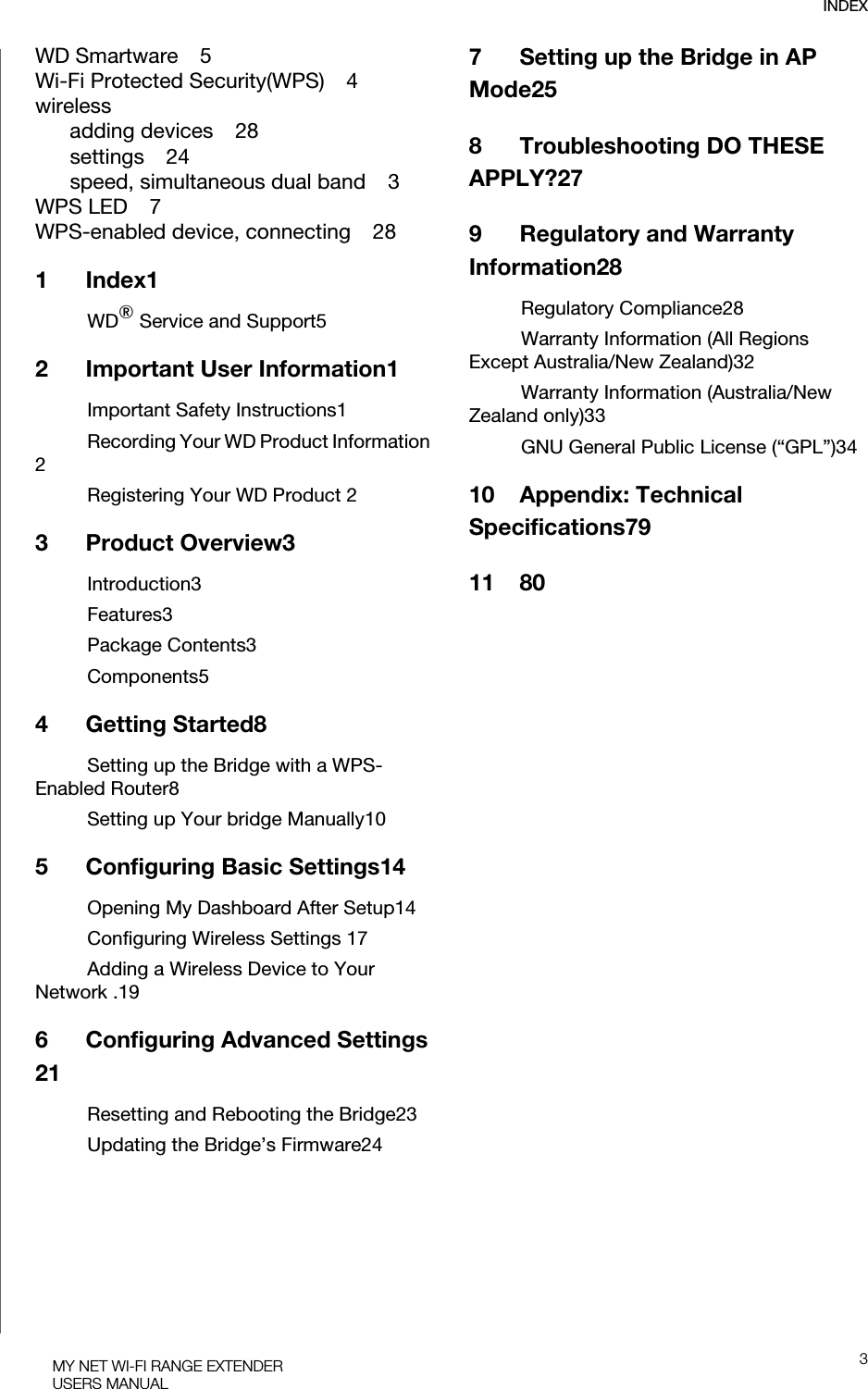 INDEX3MY NET WI-FI RANGE EXTENDERUSERS MANUALWD Smartware    5Wi-Fi Protected Security(WPS)    4wirelessadding devices    28settings    24speed, simultaneous dual band    3WPS LED    7WPS-enabled device, connecting    281Index1WD® Service and Support52 Important User Information1Important Safety Instructions1Recording Your WD Product Information 2Registering Your WD Product 23 Product Overview3Introduction3Features3Package Contents3Components54 Getting Started8Setting up the Bridge with a WPS-Enabled Router8Setting up Your bridge Manually105 Configuring Basic Settings14Opening My Dashboard After Setup14Configuring Wireless Settings 17Adding a Wireless Device to Your Network .196 Configuring Advanced Settings 21Resetting and Rebooting the Bridge23Updating the Bridge’s Firmware247 Setting up the Bridge in AP Mode258 Troubleshooting DO THESE APPLY?279 Regulatory and Warranty Information28Regulatory Compliance28Warranty Information (All Regions Except Australia/New Zealand)32Warranty Information (Australia/New Zealand only)33GNU General Public License (“GPL”)3410 Appendix: Technical Specifications7911 80