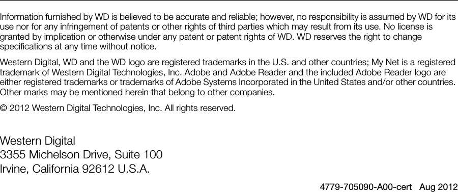  Information furnished by WD is believed to be accurate and reliable; however, no responsibility is assumed by WD for its use nor for any infringement of patents or other rights of third parties which may result from its use. No license is granted by implication or otherwise under any patent or patent rights of WD. WD reserves the right to change specifications at any time without notice.Western Digital, WD and the WD logo are registered trademarks in the U.S. and other countries; My Net is a registered trademark of Western Digital Technologies, Inc. Adobe and Adobe Reader and the included Adobe Reader logo are either registered trademarks or trademarks of Adobe Systems Incorporated in the United States and/or other countries. Other marks may be mentioned herein that belong to other companies.© 2012 Western Digital Technologies, Inc. All rights reserved.Western Digital 3355 Michelson Drive, Suite 100 Irvine, California 92612 U.S.A.4779-705090-A00-cert   Aug 2012