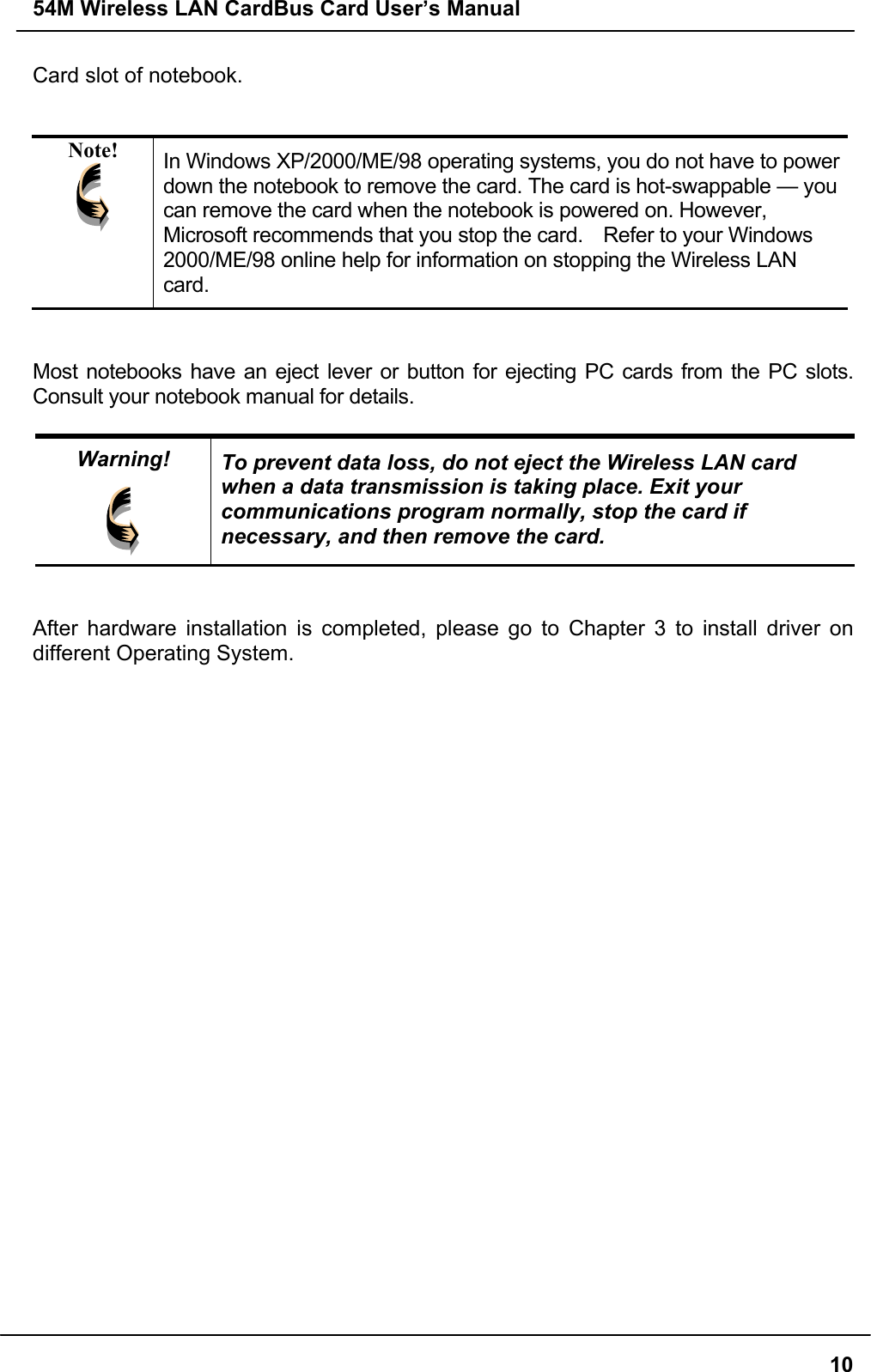 54M Wireless LAN CardBus Card User’s Manual10Card slot of notebook.Note! In Windows XP/2000/ME/98 operating systems, you do not have to powerdown the notebook to remove the card. The card is hot-swappable — youcan remove the card when the notebook is powered on. However,Microsoft recommends that you stop the card.    Refer to your Windows2000/ME/98 online help for information on stopping the Wireless LANcard.Most notebooks have an eject lever or button for ejecting PC cards from the PC slots.Consult your notebook manual for details.Warning! To prevent data loss, do not eject the Wireless LAN cardwhen a data transmission is taking place. Exit yourcommunications program normally, stop the card ifnecessary, and then remove the card.After hardware installation is completed, please go to Chapter 3 to install driver ondifferent Operating System.