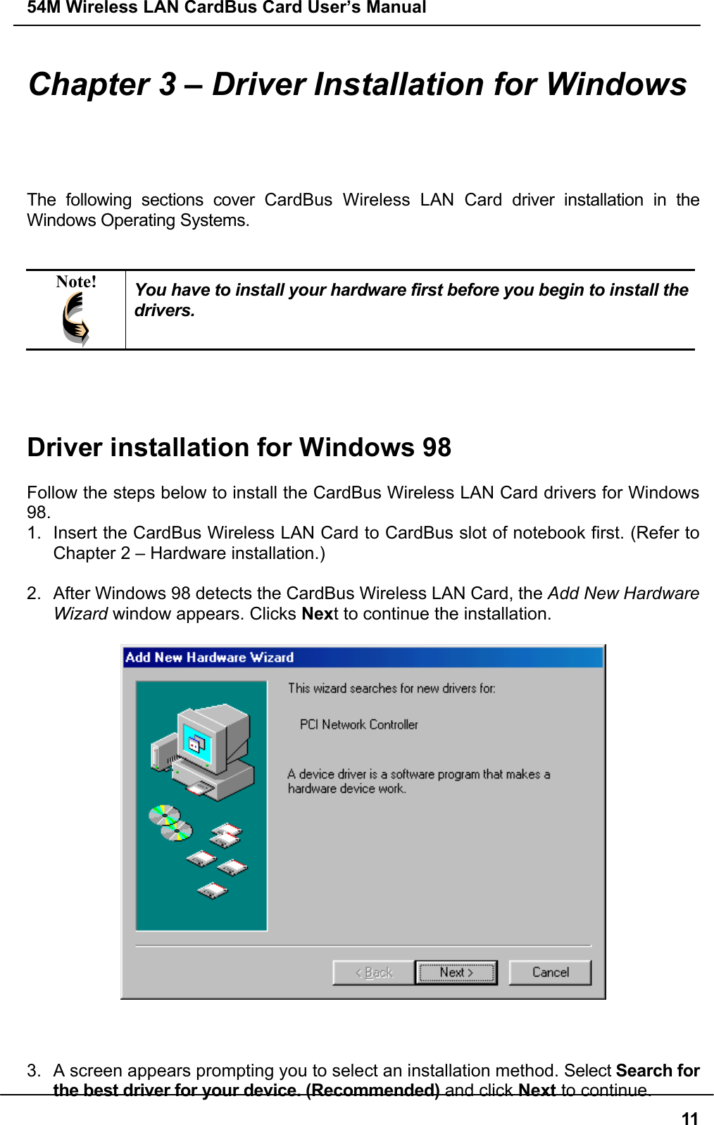 54M Wireless LAN CardBus Card User’s Manual11Chapter 3 – Driver Installation for WindowsThe following sections cover CardBus Wireless LAN Card driver installation in theWindows Operating Systems.Note! You have to install your hardware first before you begin to install thedrivers.Driver installation for Windows 98Follow the steps below to install the CardBus Wireless LAN Card drivers for Windows98.1.  Insert the CardBus Wireless LAN Card to CardBus slot of notebook first. (Refer toChapter 2 – Hardware installation.)2.  After Windows 98 detects the CardBus Wireless LAN Card, the Add New HardwareWizard window appears. Clicks Next to continue the installation.3.  A screen appears prompting you to select an installation method. Select Search forthe best driver for your device. (Recommended) and click Next to continue.