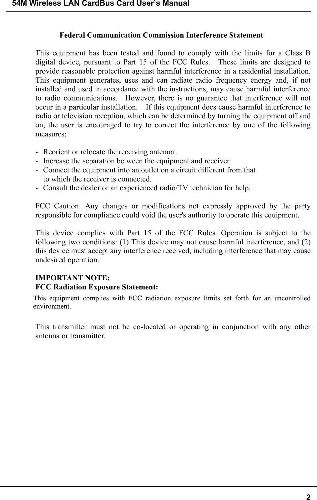 54M Wireless LAN CardBus Card User’s Manual2Federal Communication Commission Interference Statement  This equipment has been tested and found to comply with the limits for a Class Bdigital device, pursuant to Part 15 of the FCC Rules.  These limits are designed toprovide reasonable protection against harmful interference in a residential installation.This equipment generates, uses and can radiate radio frequency energy and, if notinstalled and used in accordance with the instructions, may cause harmful interferenceto radio communications.  However, there is no guarantee that interference will notoccur in a particular installation.    If this equipment does cause harmful interference toradio or television reception, which can be determined by turning the equipment off andon, the user is encouraged to try to correct the interference by one of the followingmeasures:  - Reorient or relocate the receiving antenna. - Increase the separation between the equipment and receiver. - Connect the equipment into an outlet on a circuit different from that to which the receiver is connected. - Consult the dealer or an experienced radio/TV technician for help.  FCC Caution: Any changes or modifications not expressly approved by the partyresponsible for compliance could void the user&apos;s authority to operate this equipment.  This device complies with Part 15 of the FCC Rules. Operation is subject to thefollowing two conditions: (1) This device may not cause harmful interference, and (2)this device must accept any interference received, including interference that may causeundesired operation.  IMPORTANT NOTE: FCC Radiation Exposure Statement:This equipment complies with FCC radiation exposure limits set forth for an uncontrolledenvironment.  This transmitter must not be co-located or operating in conjunction with any otherantenna or transmitter.