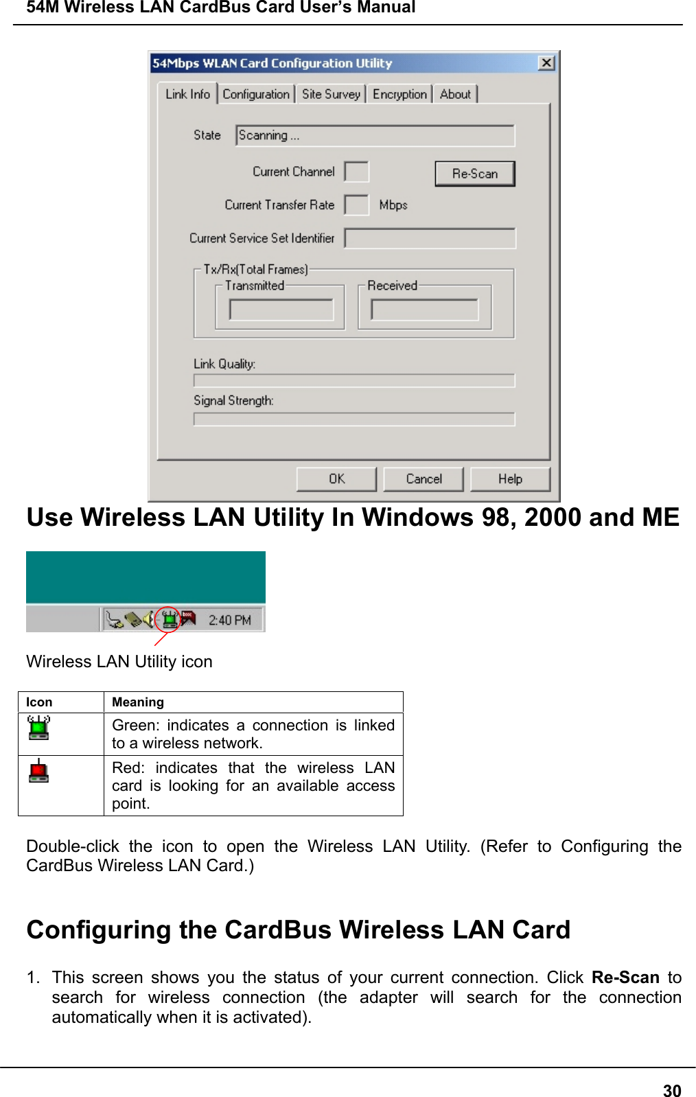 54M Wireless LAN CardBus Card User’s Manual30Use Wireless LAN Utility In Windows 98, 2000 and MEWireless LAN Utility iconIcon MeaningGreen: indicates a connection is linkedto a wireless network.Red: indicates that the wireless LANcard is looking for an available accesspoint.Double-click the icon to open the Wireless LAN Utility. (Refer to Configuring theCardBus Wireless LAN Card.)Configuring the CardBus Wireless LAN Card1.  This screen shows you the status of your current connection. Click Re-Scan tosearch for wireless connection (the adapter will search for the connectionautomatically when it is activated).