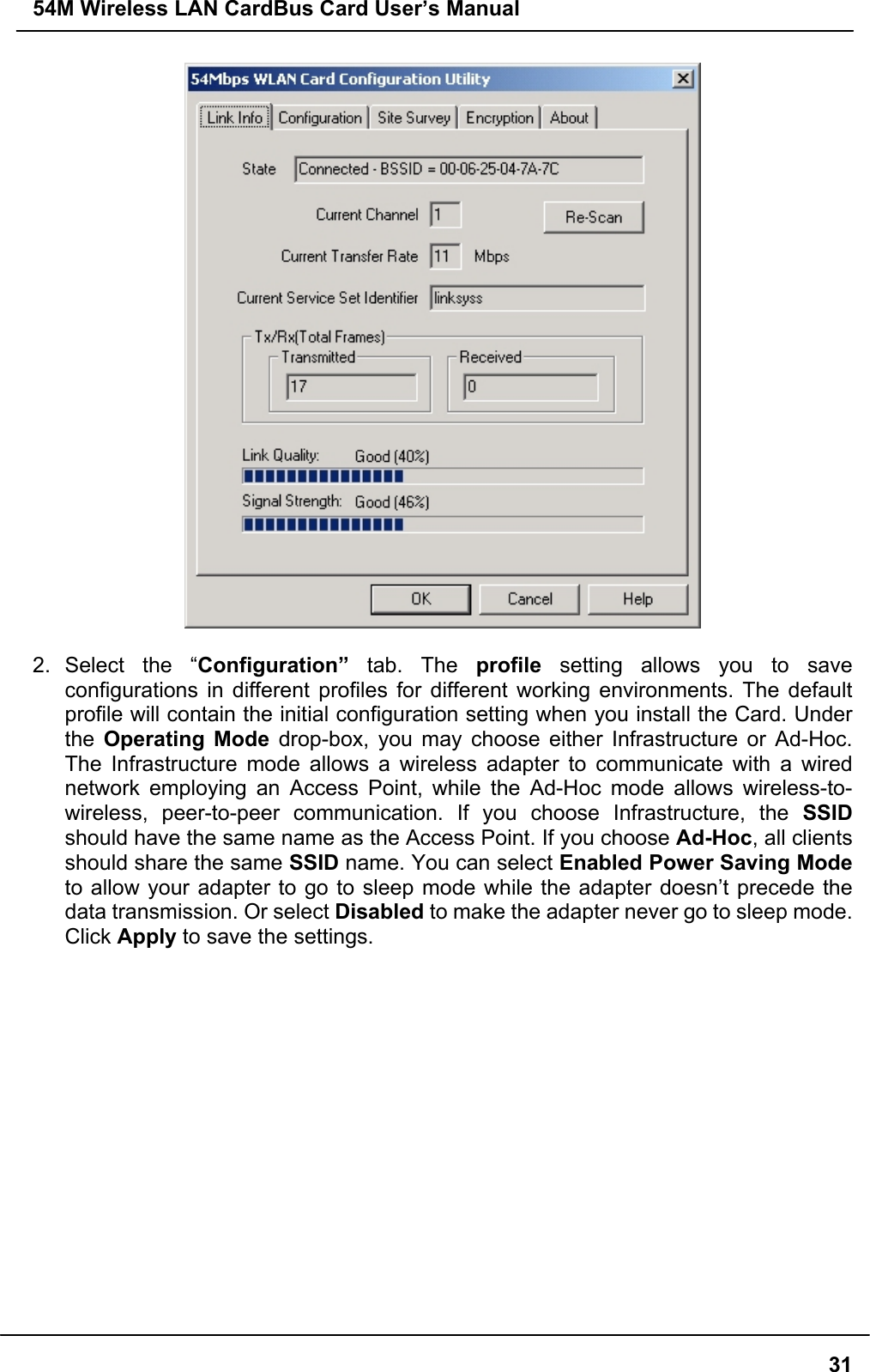 54M Wireless LAN CardBus Card User’s Manual312. Select the “Configuration” tab. The profile setting allows you to saveconfigurations in different profiles for different working environments. The defaultprofile will contain the initial configuration setting when you install the Card. Underthe  Operating Mode drop-box, you may choose either Infrastructure or Ad-Hoc.The Infrastructure mode allows a wireless adapter to communicate with a wirednetwork employing an Access Point, while the Ad-Hoc mode allows wireless-to-wireless, peer-to-peer communication. If you choose Infrastructure, the SSIDshould have the same name as the Access Point. If you choose Ad-Hoc, all clientsshould share the same SSID name. You can select Enabled Power Saving Modeto allow your adapter to go to sleep mode while the adapter doesn’t precede thedata transmission. Or select Disabled to make the adapter never go to sleep mode.Click Apply to save the settings.