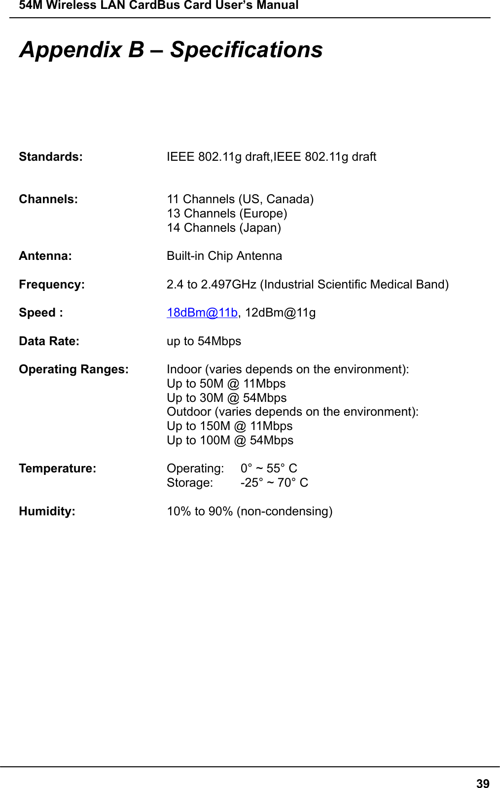 54M Wireless LAN CardBus Card User’s Manual39Appendix B – SpecificationsStandards: IEEE 802.11g draft,IEEE 802.11g draftChannels: 11 Channels (US, Canada)13 Channels (Europe)14 Channels (Japan)Antenna: Built-in Chip AntennaFrequency: 2.4 to 2.497GHz (Industrial Scientific Medical Band)Speed : 18dBm@11b, 12dBm@11gData Rate: up to 54MbpsOperating Ranges: Indoor (varies depends on the environment):Up to 50M @ 11MbpsUp to 30M @ 54MbpsOutdoor (varies depends on the environment):Up to 150M @ 11MbpsUp to 100M @ 54MbpsTemperature: Operating:  0° ~ 55° CStorage:  -25° ~ 70° CHumidity: 10% to 90% (non-condensing)