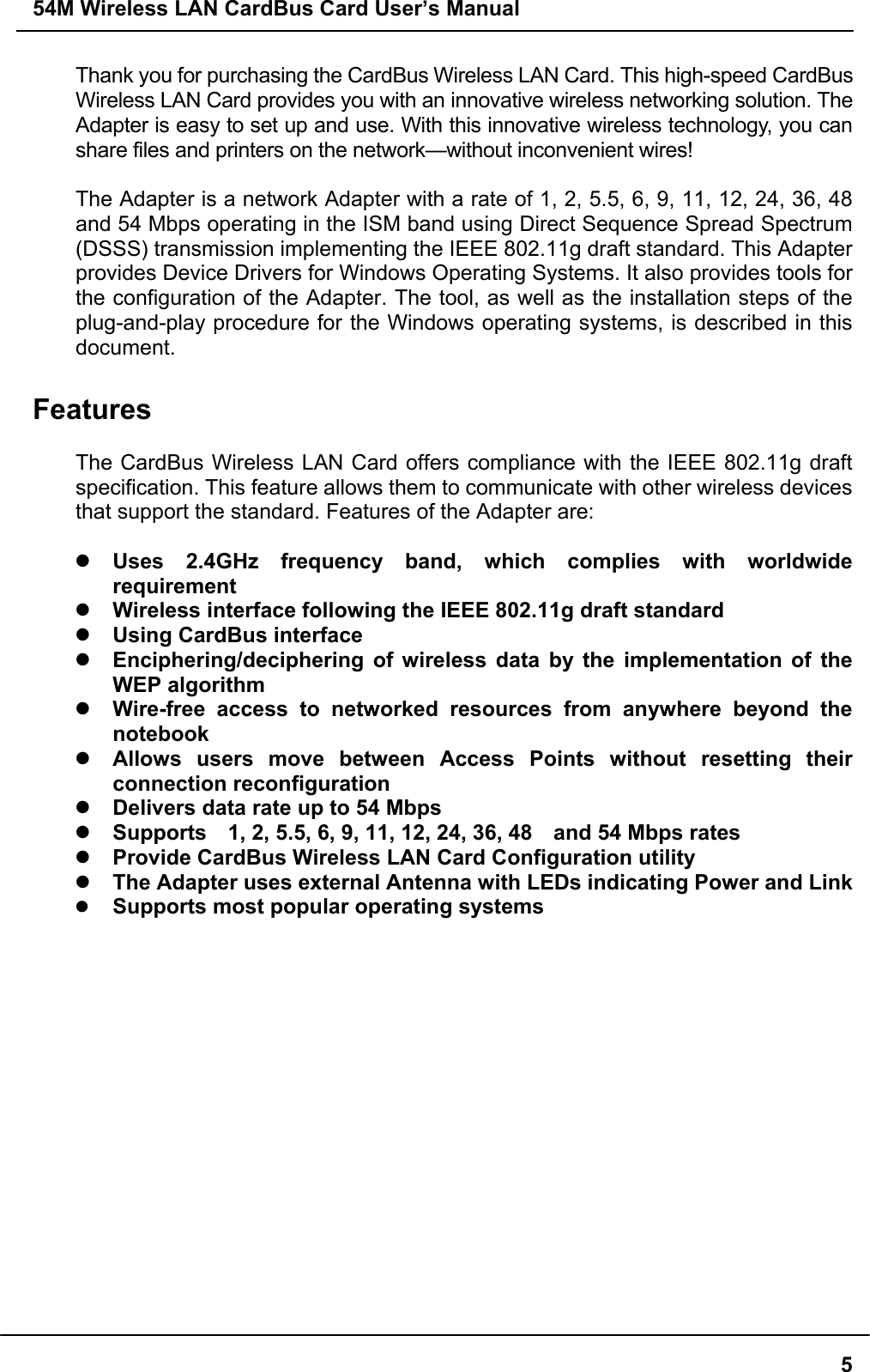 54M Wireless LAN CardBus Card User’s Manual5Thank you for purchasing the CardBus Wireless LAN Card. This high-speed CardBusWireless LAN Card provides you with an innovative wireless networking solution. TheAdapter is easy to set up and use. With this innovative wireless technology, you canshare files and printers on the network—without inconvenient wires!The Adapter is a network Adapter with a rate of 1, 2, 5.5, 6, 9, 11, 12, 24, 36, 48and 54 Mbps operating in the ISM band using Direct Sequence Spread Spectrum(DSSS) transmission implementing the IEEE 802.11g draft standard. This Adapterprovides Device Drivers for Windows Operating Systems. It also provides tools forthe configuration of the Adapter. The tool, as well as the installation steps of theplug-and-play procedure for the Windows operating systems, is described in thisdocument.FeaturesThe CardBus Wireless LAN Card offers compliance with the IEEE 802.11g draftspecification. This feature allows them to communicate with other wireless devicesthat support the standard. Features of the Adapter are:z Uses 2.4GHz frequency band, which complies with worldwiderequirementz Wireless interface following the IEEE 802.11g draft standardz Using CardBus interfacez Enciphering/deciphering of wireless data by the implementation of theWEP algorithmz Wire-free access to networked resources from anywhere beyond thenotebookz Allows users move between Access Points without resetting theirconnection reconfigurationz Delivers data rate up to 54 Mbpsz Supports    1, 2, 5.5, 6, 9, 11, 12, 24, 36, 48    and 54 Mbps ratesz Provide CardBus Wireless LAN Card Configuration utilityz The Adapter uses external Antenna with LEDs indicating Power and Linkz Supports most popular operating systems