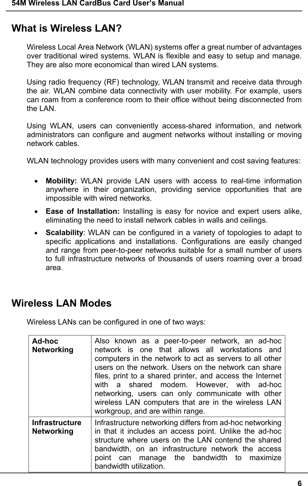 54M Wireless LAN CardBus Card User’s Manual6What is Wireless LAN?Wireless Local Area Network (WLAN) systems offer a great number of advantagesover traditional wired systems. WLAN is flexible and easy to setup and manage.They are also more economical than wired LAN systems.Using radio frequency (RF) technology, WLAN transmit and receive data throughthe air. WLAN combine data connectivity with user mobility. For example, userscan roam from a conference room to their office without being disconnected fromthe LAN.Using WLAN, users can conveniently access-shared information, and networkadministrators can configure and augment networks without installing or movingnetwork cables.WLAN technology provides users with many convenient and cost saving features:• Mobility: WLAN provide LAN users with access to real-time informationanywhere in their organization, providing service opportunities that areimpossible with wired networks.• Ease of Installation: Installing is easy for novice and expert users alike,eliminating the need to install network cables in walls and ceilings.• Scalability: WLAN can be configured in a variety of topologies to adapt tospecific applications and installations. Configurations are easily changedand range from peer-to-peer networks suitable for a small number of usersto full infrastructure networks of thousands of users roaming over a broadarea.Wireless LAN ModesWireless LANs can be configured in one of two ways:Ad-hocNetworkingAlso known as a peer-to-peer network, an ad-hocnetwork is one that allows all workstations andcomputers in the network to act as servers to all otherusers on the network. Users on the network can sharefiles, print to a shared printer, and access the Internetwith a shared modem. However, with ad-hocnetworking, users can only communicate with otherwireless LAN computers that are in the wireless LANworkgroup, and are within range.InfrastructureNetworkingInfrastructure networking differs from ad-hoc networkingin that it includes an access point. Unlike the ad-hocstructure where users on the LAN contend the sharedbandwidth, on an infrastructure network the accesspoint can manage the bandwidth to maximizebandwidth utilization.