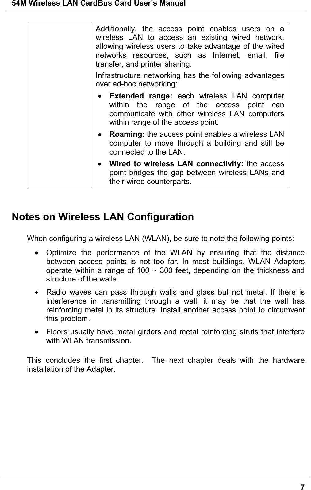 54M Wireless LAN CardBus Card User’s Manual7Additionally, the access point enables users on awireless LAN to access an existing wired network,allowing wireless users to take advantage of the wirednetworks resources, such as Internet, email, filetransfer, and printer sharing.Infrastructure networking has the following advantagesover ad-hoc networking:• Extended range: each wireless LAN computerwithin the range of the access point cancommunicate with other wireless LAN computerswithin range of the access point.• Roaming: the access point enables a wireless LANcomputer to move through a building and still beconnected to the LAN.• Wired to wireless LAN connectivity: the accesspoint bridges the gap between wireless LANs andtheir wired counterparts.Notes on Wireless LAN ConfigurationWhen configuring a wireless LAN (WLAN), be sure to note the following points:•  Optimize the performance of the WLAN by ensuring that the distancebetween access points is not too far. In most buildings, WLAN Adaptersoperate within a range of 100 ~ 300 feet, depending on the thickness andstructure of the walls.•  Radio waves can pass through walls and glass but not metal. If there isinterference in transmitting through a wall, it may be that the wall hasreinforcing metal in its structure. Install another access point to circumventthis problem.•  Floors usually have metal girders and metal reinforcing struts that interferewith WLAN transmission.This concludes the first chapter.  The next chapter deals with the hardwareinstallation of the Adapter.