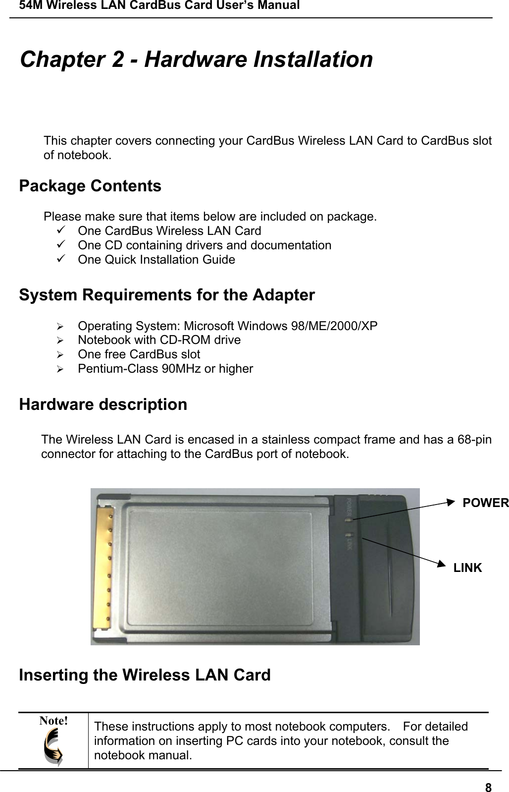 54M Wireless LAN CardBus Card User’s Manual8Chapter 2 - Hardware InstallationThis chapter covers connecting your CardBus Wireless LAN Card to CardBus slotof notebook.Package ContentsPlease make sure that items below are included on package.9  One CardBus Wireless LAN Card9  One CD containing drivers and documentation9  One Quick Installation GuideSystem Requirements for the Adapter¾ Operating System: Microsoft Windows 98/ME/2000/XP¾ Notebook with CD-ROM drive¾ One free CardBus slot¾ Pentium-Class 90MHz or higherHardware descriptionThe Wireless LAN Card is encased in a stainless compact frame and has a 68-pinconnector for attaching to the CardBus port of notebook.Inserting the Wireless LAN CardNote! These instructions apply to most notebook computers.    For detailedinformation on inserting PC cards into your notebook, consult thenotebook manual.POWERLINK