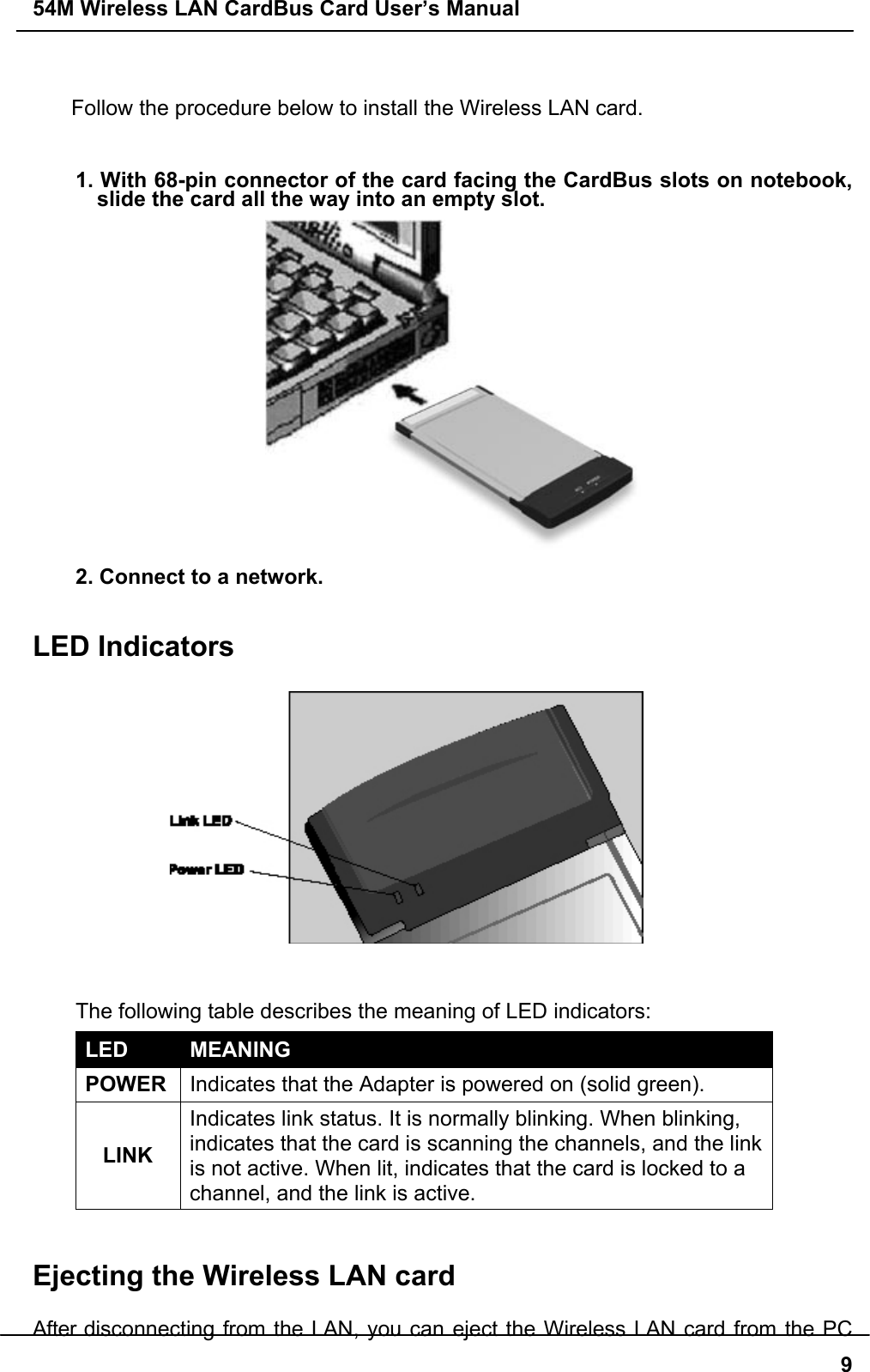 54M Wireless LAN CardBus Card User’s Manual9Follow the procedure below to install the Wireless LAN card.1. With 68-pin connector of the card facing the CardBus slots on notebook,slide the card all the way into an empty slot.2. Connect to a network.LED Indicators  The following table describes the meaning of LED indicators:LED MEANINGPOWER Indicates that the Adapter is powered on (solid green).LINKIndicates link status. It is normally blinking. When blinking,indicates that the card is scanning the channels, and the linkis not active. When lit, indicates that the card is locked to achannel, and the link is active.Ejecting the Wireless LAN cardAfter disconnecting from the LAN, you can eject the Wireless LAN card from the PC