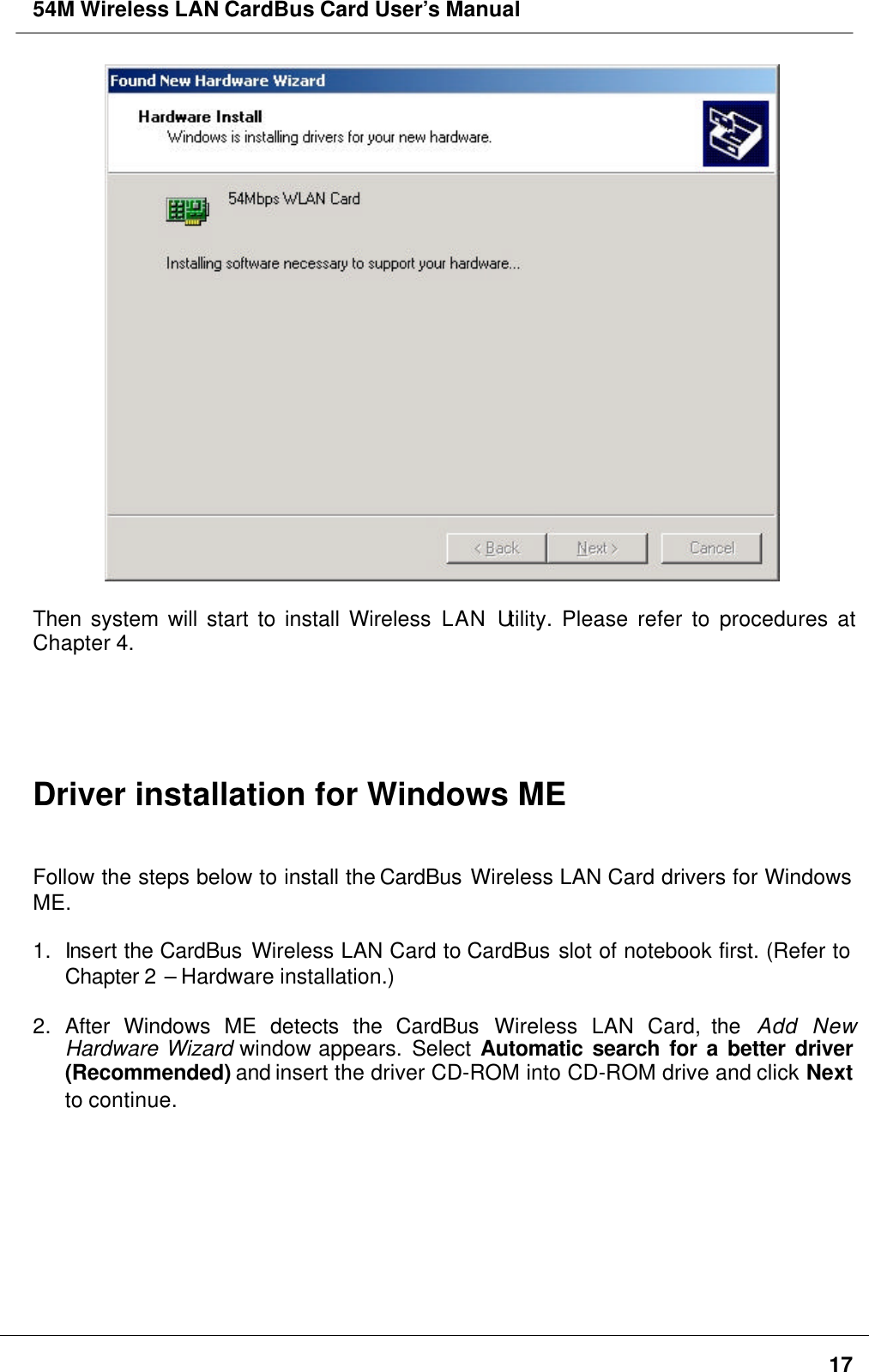 54M Wireless LAN CardBus Card User’s Manual17Then system will start to install Wireless LAN Utility. Please refer to procedures atChapter 4.Driver installation for Windows MEFollow the steps below to install the CardBus Wireless LAN Card drivers for WindowsME.1. Insert the CardBus Wireless LAN Card to CardBus slot of notebook first. (Refer toChapter 2 – Hardware installation.)2. After Windows ME detects the CardBus Wireless LAN Card, the  Add NewHardware Wizard window appears. Select  Automatic search for a better driver(Recommended) and insert the driver CD-ROM into CD-ROM drive and click Nextto continue.
