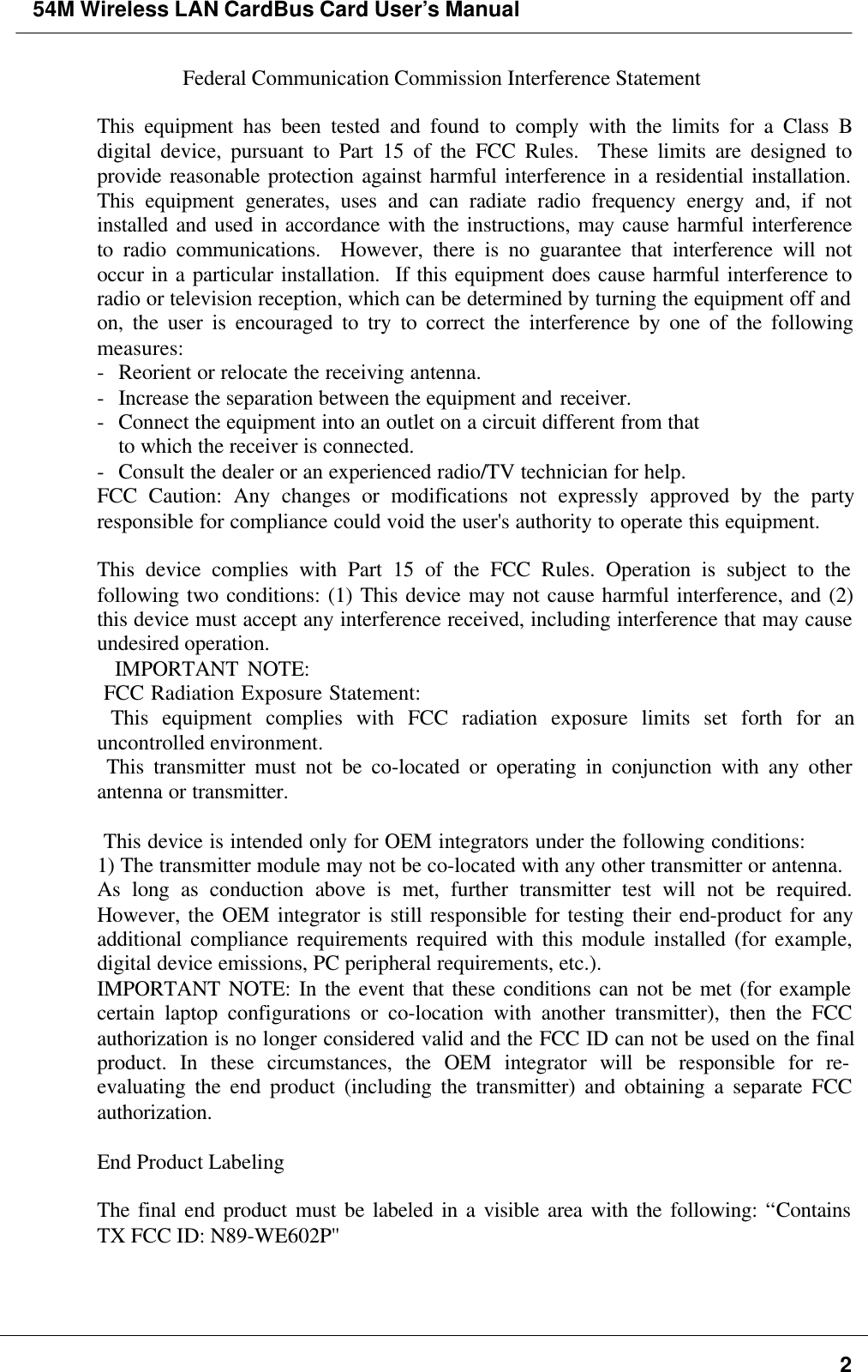 54M Wireless LAN CardBus Card User’s Manual2Federal Communication Commission Interference Statement  This equipment has been tested and found to comply with the limits for a Class Bdigital device, pursuant to Part 15 of the FCC Rules.  These limits are designed toprovide reasonable protection against harmful interference in a residential installation.This equipment generates, uses and can radiate radio frequency energy and, if notinstalled and used in accordance with the instructions, may cause harmful interferenceto radio communications.  However, there is no guarantee that interference will notoccur in a particular installation.  If this equipment does cause harmful interference toradio or television reception, which can be determined by turning the equipment off andon, the user is encouraged to try to correct the interference by one of the followingmeasures: -Reorient or relocate the receiving antenna. -Increase the separation between the equipment and receiver. -Connect the equipment into an outlet on a circuit different from that to which the receiver is connected. -Consult the dealer or an experienced radio/TV technician for help. FCC Caution: Any changes or modifications not expressly approved by the partyresponsible for compliance could void the user&apos;s authority to operate this equipment.  This device complies with Part 15 of the FCC Rules. Operation is subject to thefollowing two conditions: (1) This device may not cause harmful interference, and (2)this device must accept any interference received, including interference that may causeundesired operation.   IMPORTANT NOTE:  FCC Radiation Exposure Statement:  This equipment complies with FCC radiation exposure limits set forth for anuncontrolled environment.  This transmitter must not be co-located or operating in conjunction with any otherantenna or transmitter.   This device is intended only for OEM integrators under the following conditions: 1) The transmitter module may not be co-located with any other transmitter or antenna. As long as conduction above is met, further transmitter test will not be required.However, the OEM integrator is still responsible for testing their end-product for anyadditional compliance requirements required with this module installed (for example,digital device emissions, PC peripheral requirements, etc.). IMPORTANT NOTE: In the event that these conditions can not be met (for examplecertain laptop configurations or co-location with another transmitter), then the FCCauthorization is no longer considered valid and the FCC ID can not be used on the finalproduct. In these circumstances, the OEM integrator will be responsible for re-evaluating the end product (including the transmitter) and obtaining a separate FCCauthorization.  End Product Labeling  The final end product must be labeled in a visible area with the following: “ContainsTX FCC ID: N89-WE602P&apos;&apos;    