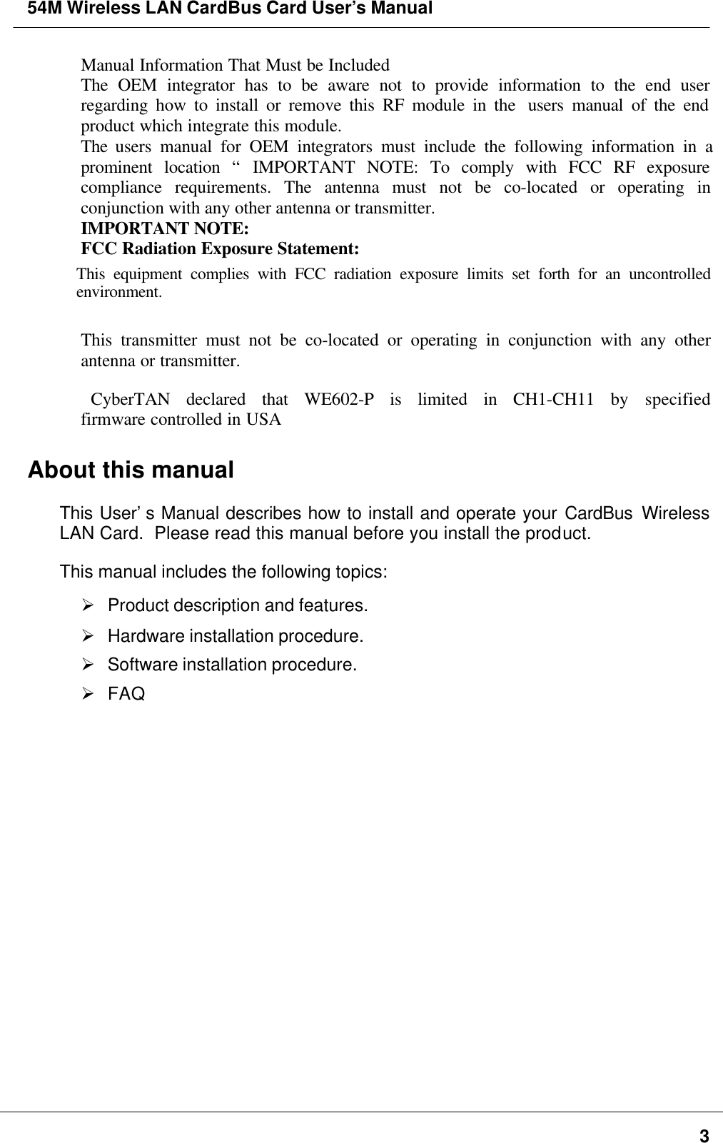 54M Wireless LAN CardBus Card User’s Manual3 Manual Information That Must be Included The OEM integrator has to be aware not to provide information to the end userregarding how to install or remove this RF module in the  users manual of the endproduct which integrate this module. The  users manual for OEM integrators must include the following information in aprominent location “ IMPORTANT NOTE: To comply with FCC RF exposurecompliance requirements. The antenna must not be co-located or operating inconjunction with any other antenna or transmitter. IMPORTANT NOTE: FCC Radiation Exposure Statement:This equipment complies with FCC radiation exposure limits set forth for an uncontrolledenvironment.  This transmitter must not be co-located or operating in conjunction with any otherantenna or transmitter.CyberTAN declared that WE602-P is limited in CH1-CH11 by specified       firmware controlled in USAAbout this manualThis User’s Manual describes how to install and operate your CardBus WirelessLAN Card.  Please read this manual before you install the product.This manual includes the following topics:Ø Product description and features.Ø Hardware installation procedure.Ø Software installation procedure.Ø FAQ