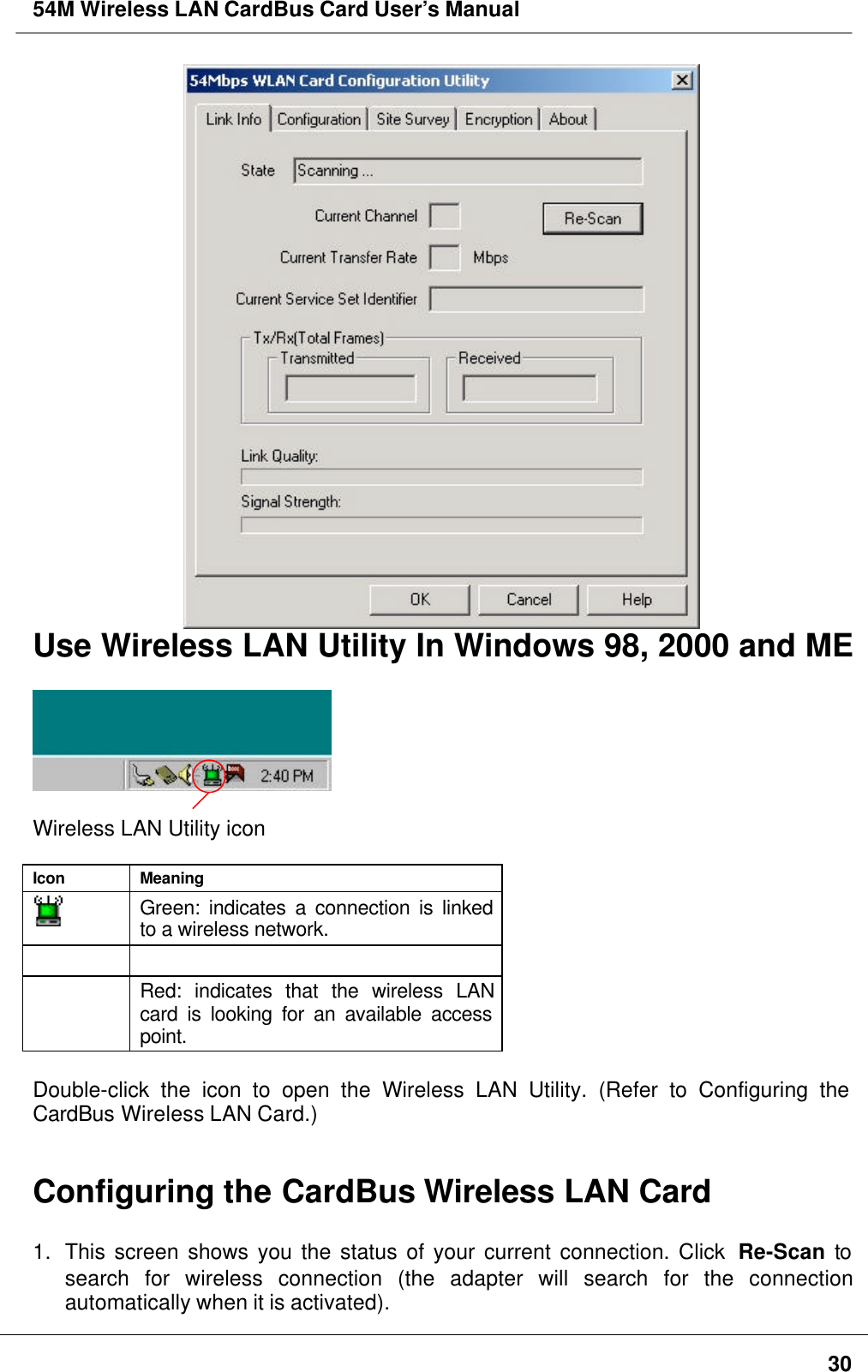 54M Wireless LAN CardBus Card User’s Manual30Use Wireless LAN Utility In Windows 98, 2000 and MEWireless LAN Utility iconIcon MeaningGreen: indicates a connection is linkedto a wireless network.Red: indicates that the wireless LANcard is looking for an available accesspoint.Double-click the icon to open the Wireless LAN Utility. (Refer to Configuring theCardBus Wireless LAN Card.)Configuring the CardBus Wireless LAN Card1. This screen shows you the status of your current connection. Click  Re-Scan tosearch for wireless connection (the adapter will search for the connectionautomatically when it is activated).