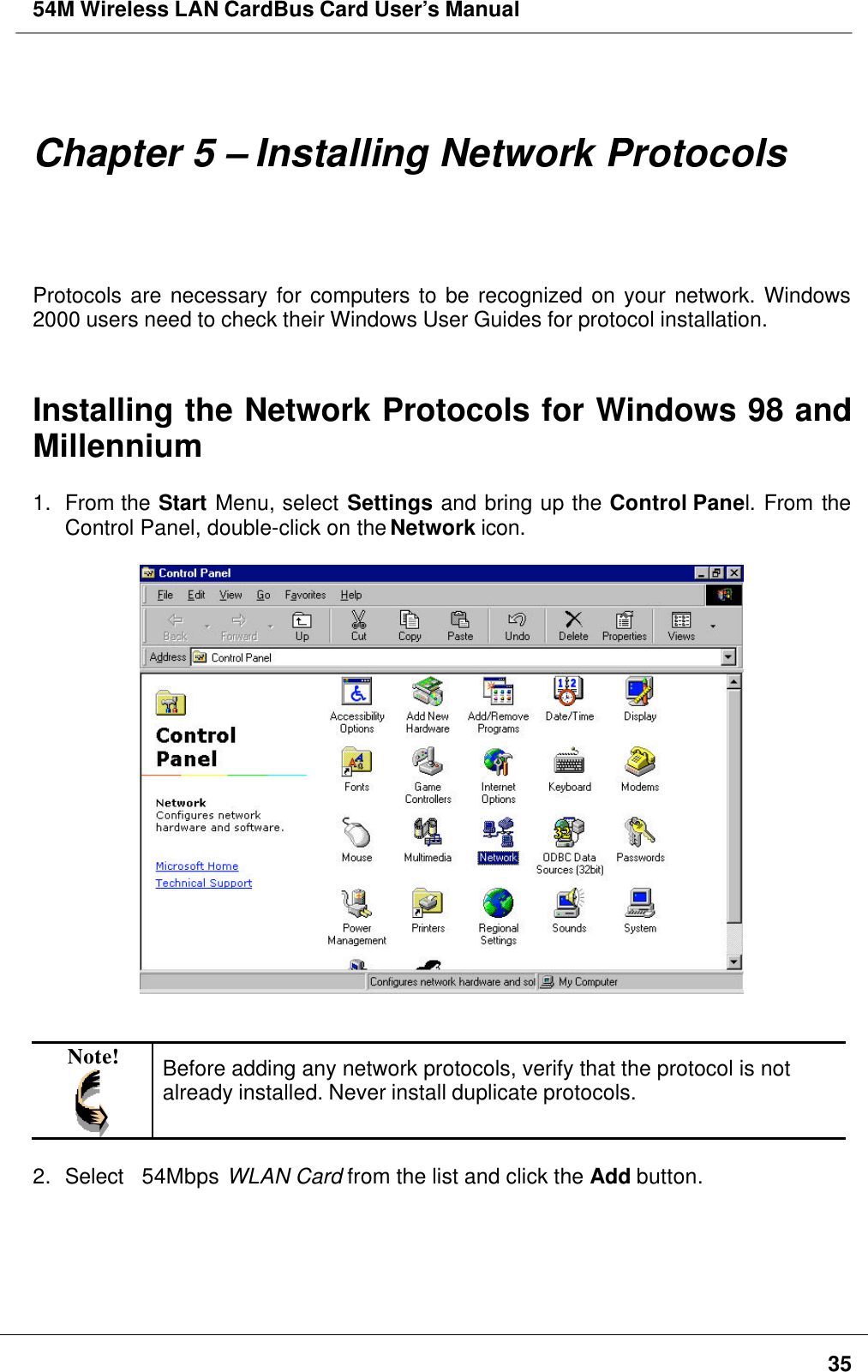 54M Wireless LAN CardBus Card User’s Manual35Chapter 5 – Installing Network ProtocolsProtocols are necessary for computers to be recognized on your network. Windows2000 users need to check their Windows User Guides for protocol installation.Installing the Network Protocols for Windows 98 andMillennium1. From the Start Menu, select Settings and bring up the Control Panel. From theControl Panel, double-click on the Network icon.Note! Before adding any network protocols, verify that the protocol is notalready installed. Never install duplicate protocols.2. Select   54Mbps WLAN Card from the list and click the Add button.