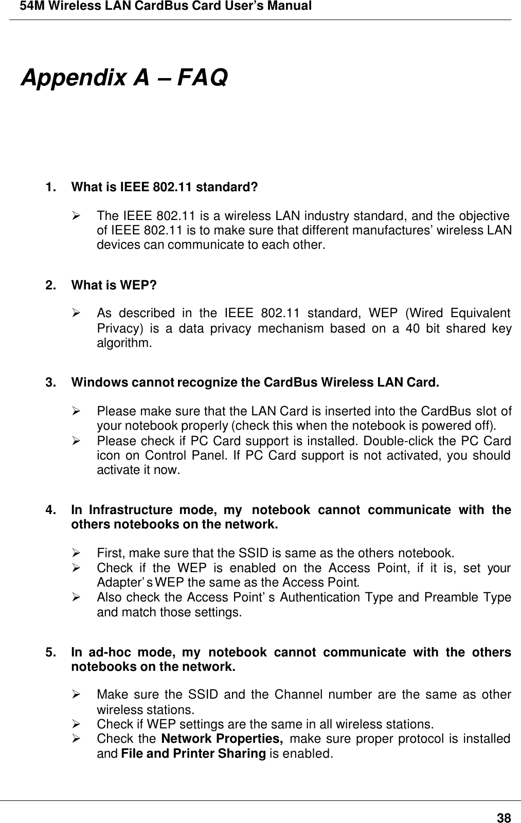 54M Wireless LAN CardBus Card User’s Manual38Appendix A – FAQ1. What is IEEE 802.11 standard?Ø The IEEE 802.11 is a wireless LAN industry standard, and the objectiveof IEEE 802.11 is to make sure that different manufactures’ wireless LANdevices can communicate to each other.2. What is WEP?Ø As described in the IEEE 802.11 standard, WEP (Wired EquivalentPrivacy) is a data privacy mechanism based on a 40 bit shared keyalgorithm.3. Windows cannot recognize the CardBus Wireless LAN Card.Ø Please make sure that the LAN Card is inserted into the CardBus slot ofyour notebook properly (check this when the notebook is powered off).Ø Please check if PC Card support is installed. Double-click the PC Cardicon on Control Panel. If PC Card support is not activated, you shouldactivate it now.4. In Infrastructure mode, my  notebook cannot communicate with theothers notebooks on the network.Ø First, make sure that the SSID is same as the others notebook.Ø Check  if the WEP is enabled on the Access Point, if it is, set yourAdapter’s WEP the same as the Access Point.Ø Also check the Access Point’s Authentication Type and Preamble Typeand match those settings.5. In  ad-hoc mode, my notebook cannot communicate with the othersnotebooks on the network.Ø Make sure the SSID and the Channel number are the same as otherwireless stations.Ø Check if WEP settings are the same in all wireless stations.Ø Check the Network Properties,  make sure proper protocol is installedand File and Printer Sharing is enabled.