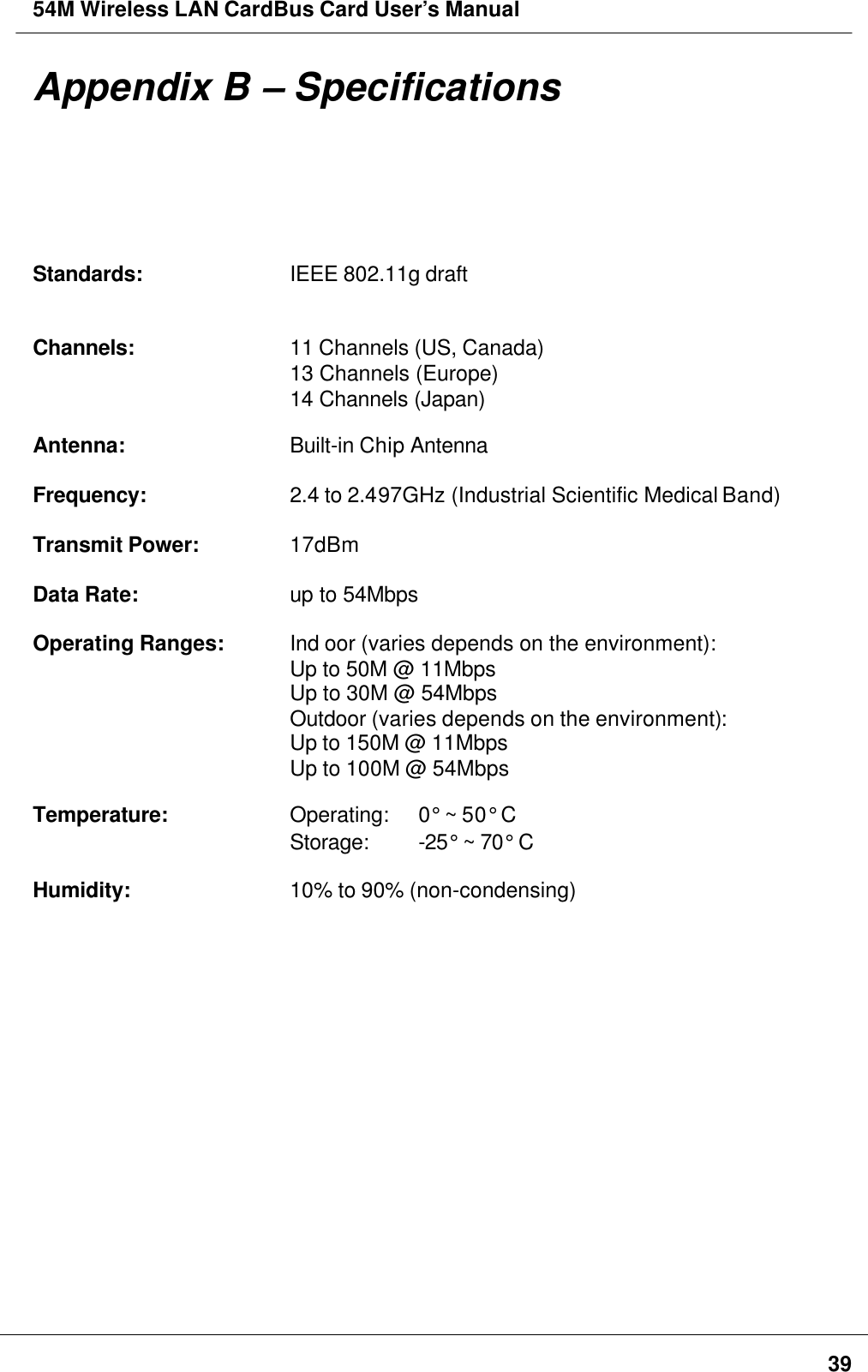 54M Wireless LAN CardBus Card User’s Manual39Appendix B – SpecificationsStandards: IEEE 802.11g draftChannels: 11 Channels (US, Canada)13 Channels (Europe)14 Channels (Japan)Antenna: Built-in Chip AntennaFrequency: 2.4 to 2.497GHz (Industrial Scientific Medical Band)Transmit Power:17dBmData Rate: up to 54MbpsOperating Ranges: Ind oor (varies depends on the environment):Up to 50M @ 11MbpsUp to 30M @ 54MbpsOutdoor (varies depends on the environment):Up to 150M @ 11MbpsUp to 100M @ 54MbpsTemperature: Operating:  0° ~ 50° CStorage:  -25° ~ 70° CHumidity: 10% to 90% (non-condensing)